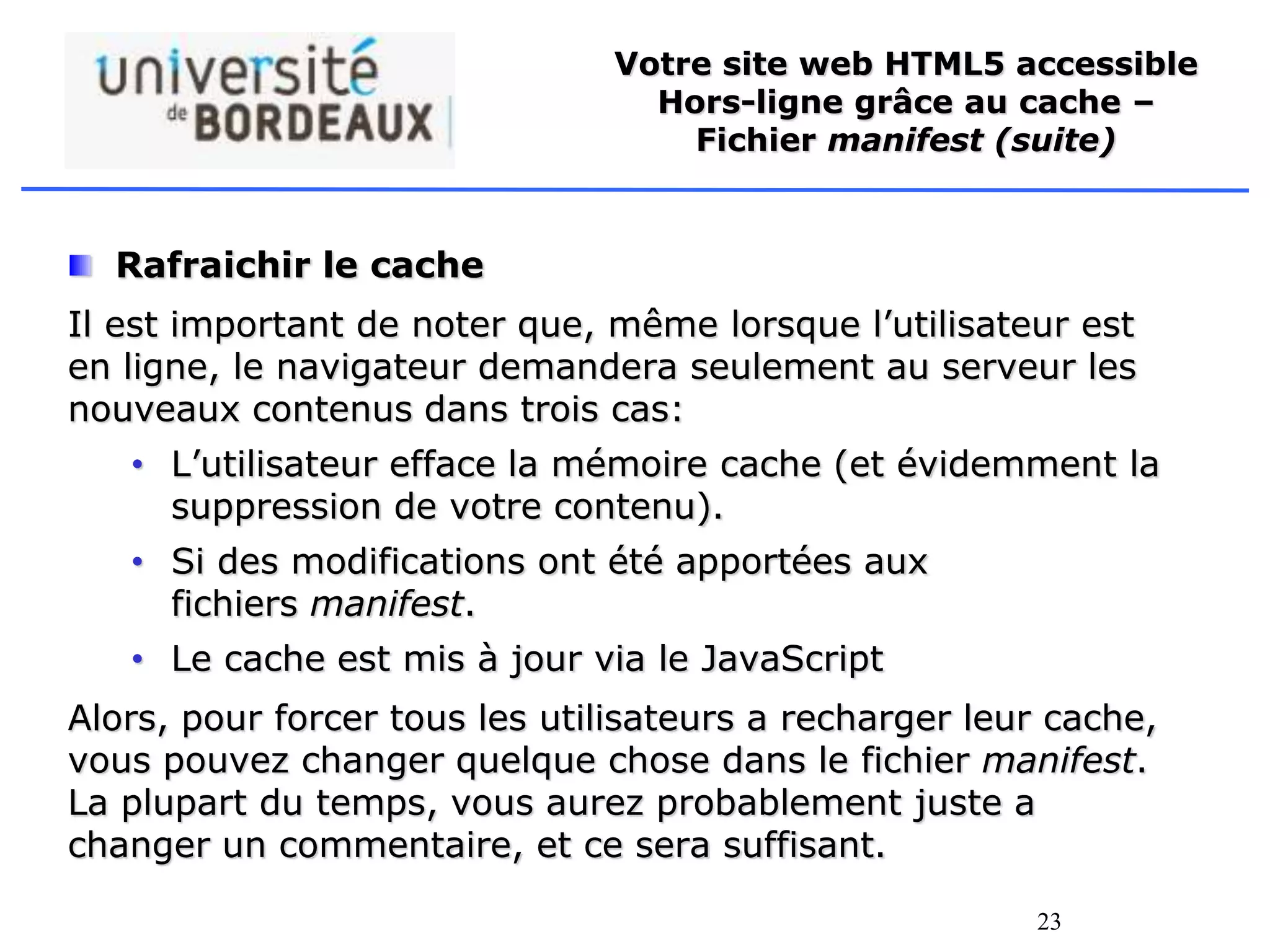 23
Votre site web HTML5 accessible
Hors-ligne grâce au cache –
Fichier manifest (suite)
Rafraichir le cache
Il est important de noter que, même lorsque l’utilisateur est
en ligne, le navigateur demandera seulement au serveur les
nouveaux contenus dans trois cas:
• L’utilisateur efface la mémoire cache (et évidemment la
suppression de votre contenu).
• Si des modifications ont été apportées aux
fichiers manifest.
• Le cache est mis à jour via le JavaScript
Alors, pour forcer tous les utilisateurs a recharger leur cache,
vous pouvez changer quelque chose dans le fichier manifest.
La plupart du temps, vous aurez probablement juste a
changer un commentaire, et ce sera suffisant.
 