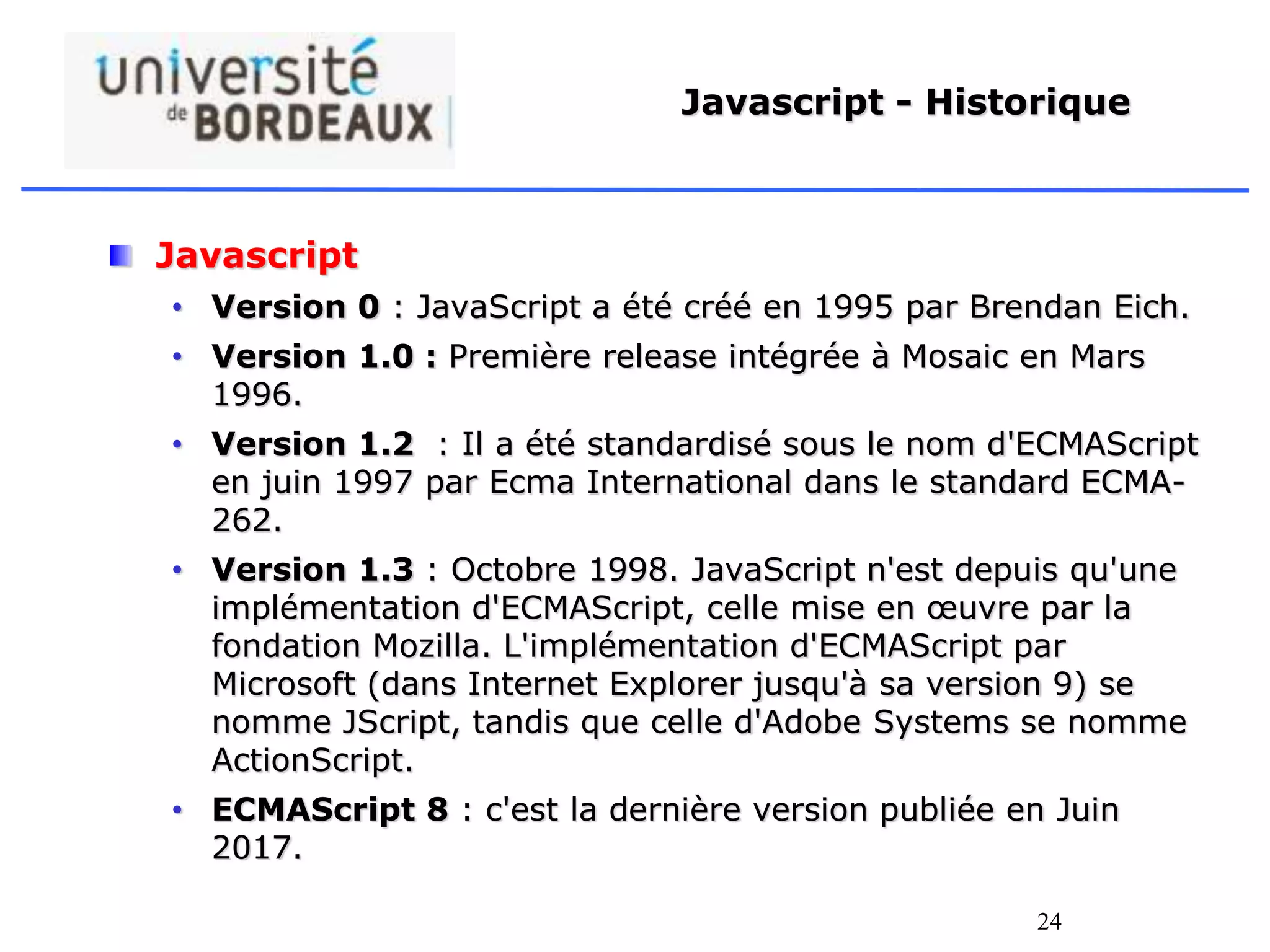 24
Javascript - Historique
Javascript
• Version 0 : JavaScript a été créé en 1995 par Brendan Eich.
• Version 1.0 : Première release intégrée à Mosaic en Mars
1996.
• Version 1.2 : Il a été standardisé sous le nom d'ECMAScript
en juin 1997 par Ecma International dans le standard ECMA-
262.
• Version 1.3 : Octobre 1998. JavaScript n'est depuis qu'une
implémentation d'ECMAScript, celle mise en œuvre par la
fondation Mozilla. L'implémentation d'ECMAScript par
Microsoft (dans Internet Explorer jusqu'à sa version 9) se
nomme JScript, tandis que celle d'Adobe Systems se nomme
ActionScript.
• ECMAScript 8 : c'est la dernière version publiée en Juin
2017.
 