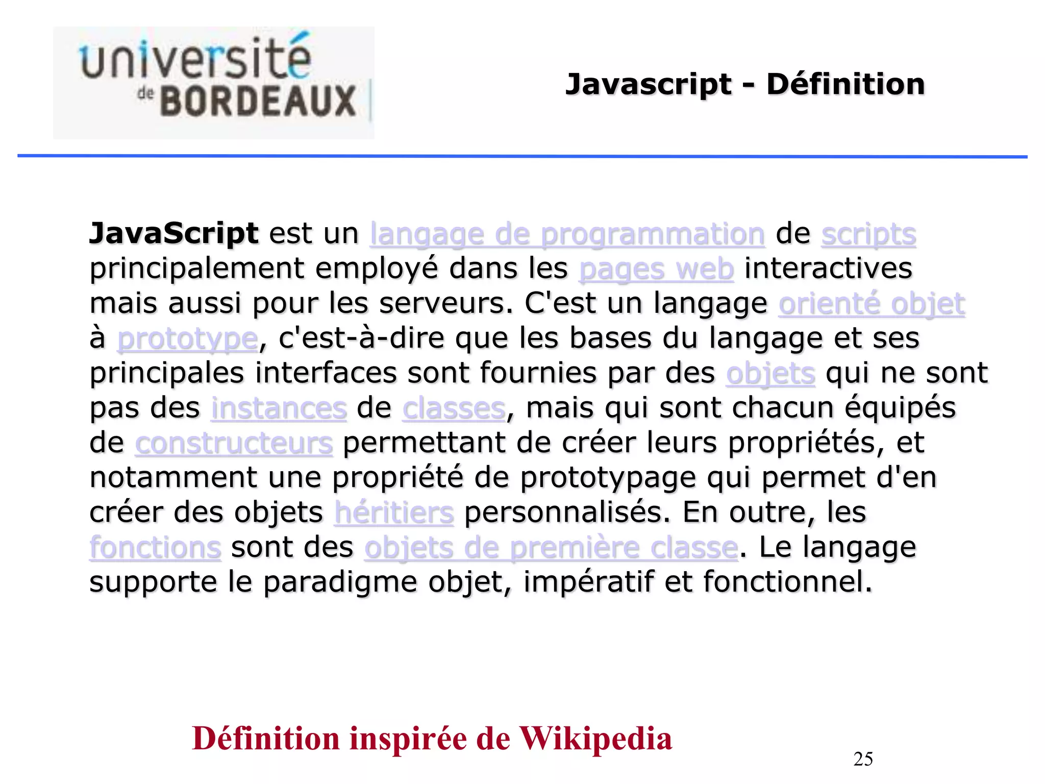 25
Javascript - Définition
JavaScript est un langage de programmation de scripts
principalement employé dans les pages web interactives
mais aussi pour les serveurs. C'est un langage orienté objet
à prototype, c'est-à-dire que les bases du langage et ses
principales interfaces sont fournies par des objets qui ne sont
pas des instances de classes, mais qui sont chacun équipés
de constructeurs permettant de créer leurs propriétés, et
notamment une propriété de prototypage qui permet d'en
créer des objets héritiers personnalisés. En outre, les
fonctions sont des objets de première classe. Le langage
supporte le paradigme objet, impératif et fonctionnel.
Définition inspirée de Wikipedia
 
