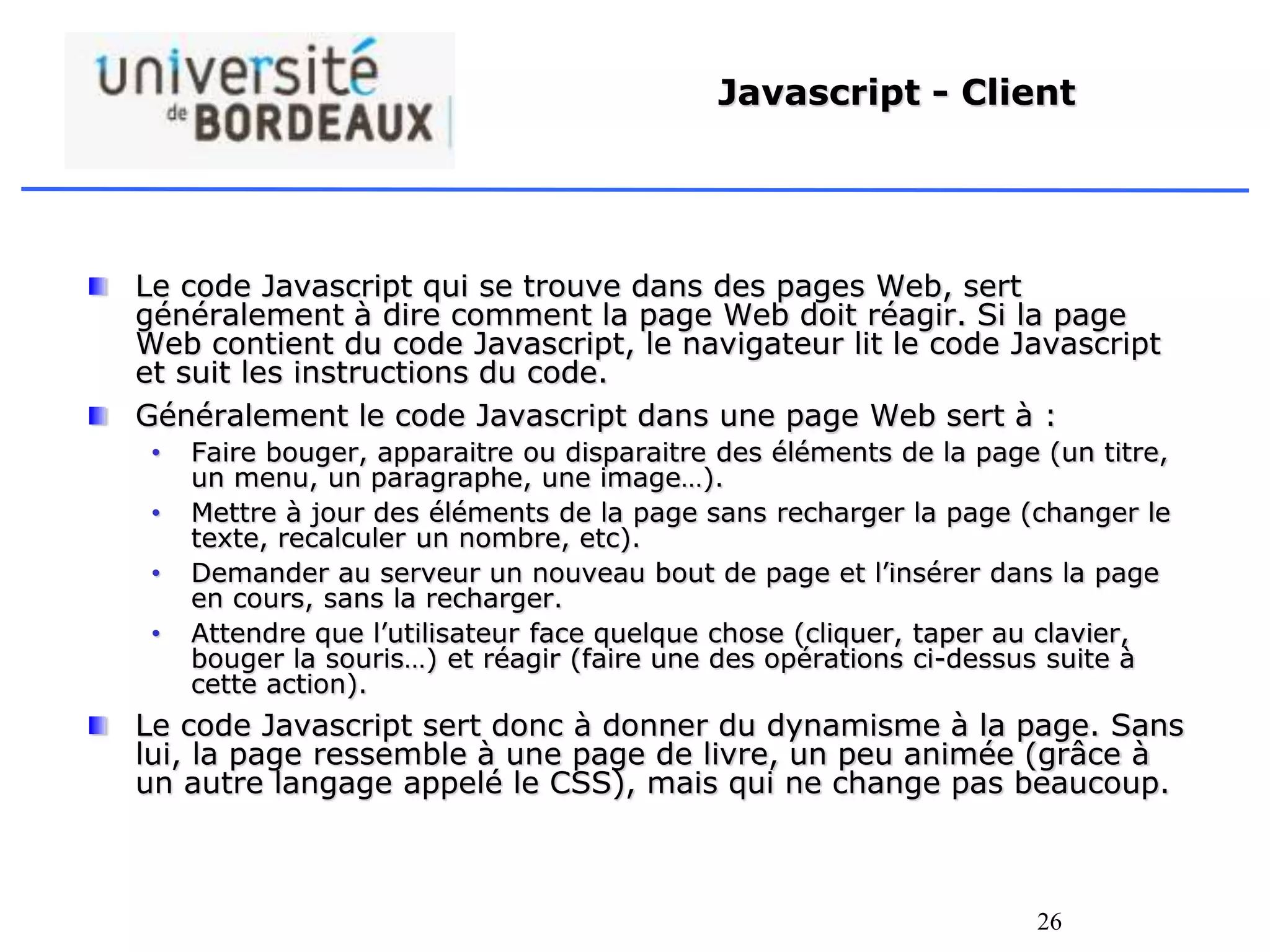 26
Javascript - Client
Le code Javascript qui se trouve dans des pages Web, sert
généralement à dire comment la page Web doit réagir. Si la page
Web contient du code Javascript, le navigateur lit le code Javascript
et suit les instructions du code.
Généralement le code Javascript dans une page Web sert à :
• Faire bouger, apparaitre ou disparaitre des éléments de la page (un titre,
un menu, un paragraphe, une image…).
• Mettre à jour des éléments de la page sans recharger la page (changer le
texte, recalculer un nombre, etc).
• Demander au serveur un nouveau bout de page et l’insérer dans la page
en cours, sans la recharger.
• Attendre que l’utilisateur face quelque chose (cliquer, taper au clavier,
bouger la souris…) et réagir (faire une des opérations ci-dessus suite à
cette action).
Le code Javascript sert donc à donner du dynamisme à la page. Sans
lui, la page ressemble à une page de livre, un peu animée (grâce à
un autre langage appelé le CSS), mais qui ne change pas beaucoup.
 