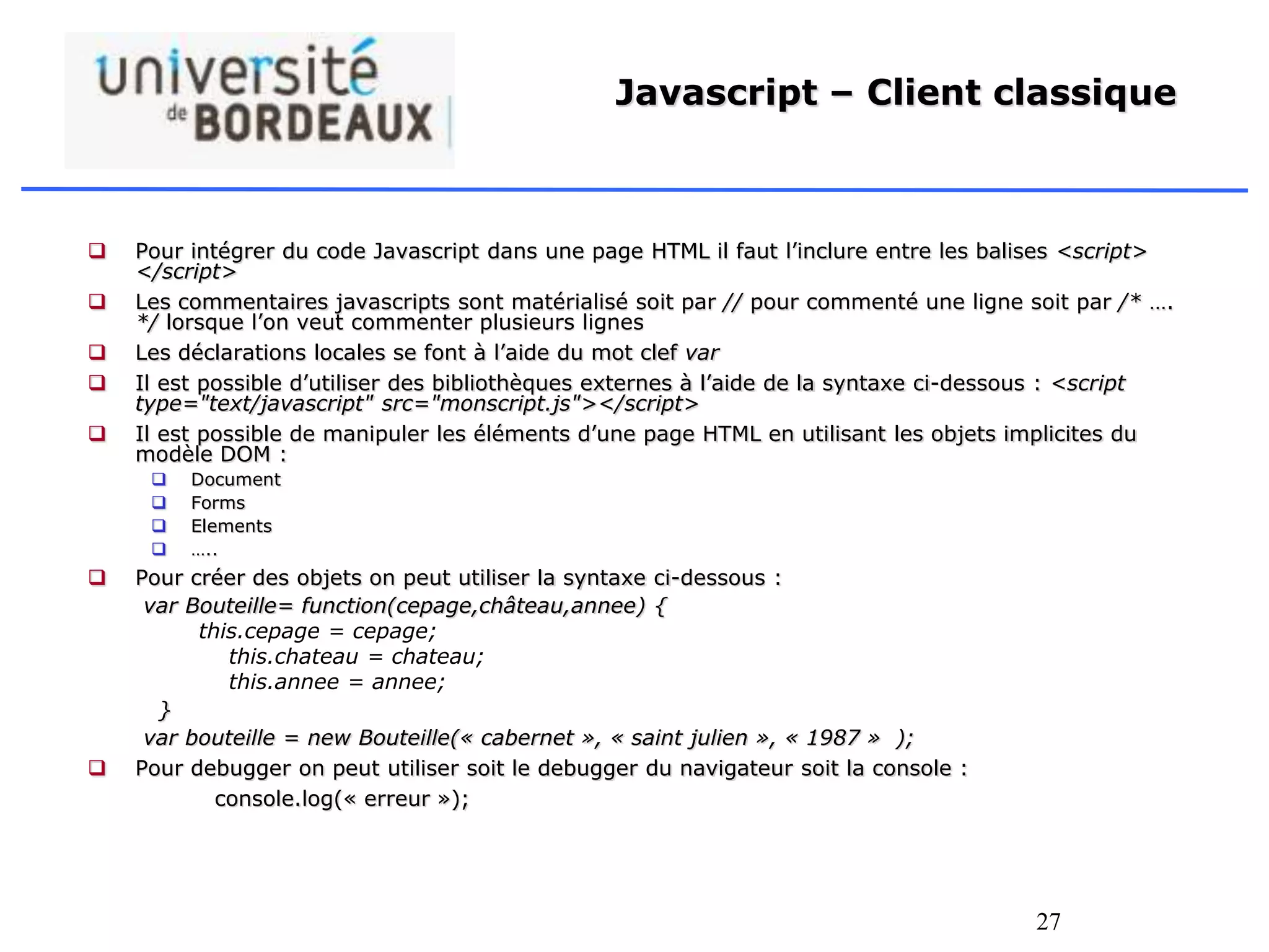 27
Javascript – Client classique
 Pour intégrer du code Javascript dans une page HTML il faut l’inclure entre les balises <script>
</script>
 Les commentaires javascripts sont matérialisé soit par // pour commenté une ligne soit par /* ….
*/ lorsque l’on veut commenter plusieurs lignes
 Les déclarations locales se font à l’aide du mot clef var
 Il est possible d’utiliser des bibliothèques externes à l’aide de la syntaxe ci-dessous : <script
type="text/javascript" src="monscript.js"></script>
 Il est possible de manipuler les éléments d’une page HTML en utilisant les objets implicites du
modèle DOM :
 Document
 Forms
 Elements
 …..
 Pour créer des objets on peut utiliser la syntaxe ci-dessous :
var Bouteille= function(cepage,château,annee) {
this.cepage = cepage;
this.chateau = chateau;
this.annee = annee;
}
var bouteille = new Bouteille(« cabernet », « saint julien », « 1987 » );
 Pour debugger on peut utiliser soit le debugger du navigateur soit la console :
console.log(« erreur »);
 