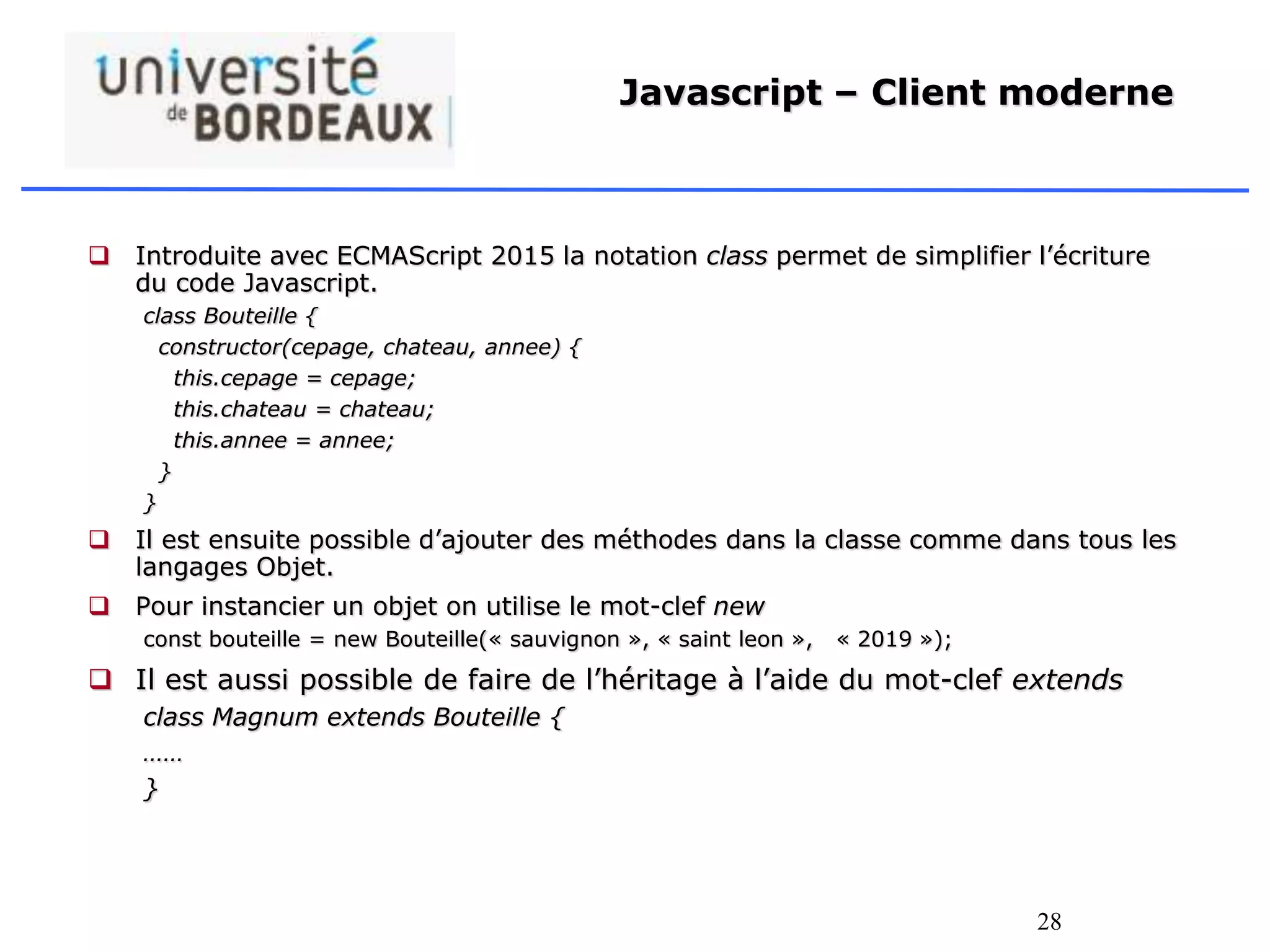 28
Javascript – Client moderne
 Introduite avec ECMAScript 2015 la notation class permet de simplifier l’écriture
du code Javascript.
class Bouteille {
constructor(cepage, chateau, annee) {
this.cepage = cepage;
this.chateau = chateau;
this.annee = annee;
}
}
 Il est ensuite possible d’ajouter des méthodes dans la classe comme dans tous les
langages Objet.
 Pour instancier un objet on utilise le mot-clef new
const bouteille = new Bouteille(« sauvignon », « saint leon », « 2019 »);
 Il est aussi possible de faire de l’héritage à l’aide du mot-clef extends
class Magnum extends Bouteille {
……
}
 