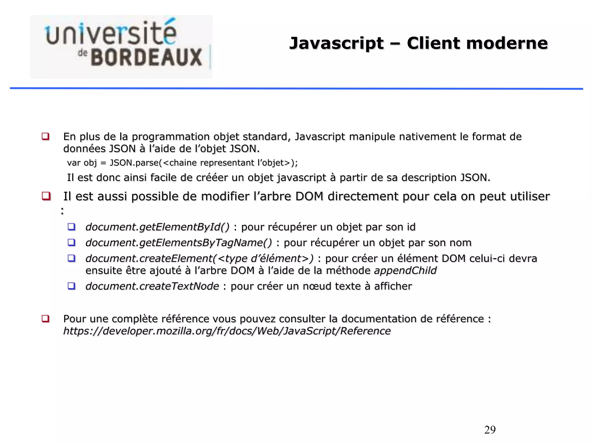 29
Javascript – Client moderne
 En plus de la programmation objet standard, Javascript manipule nativement le format de
données JSON à l’aide de l’objet JSON.
var obj = JSON.parse(<chaine representant l’objet>);
Il est donc ainsi facile de crééer un objet javascript à partir de sa description JSON.
 Il est aussi possible de modifier l’arbre DOM directement pour cela on peut utiliser
:
 document.getElementById() : pour récupérer un objet par son id
 document.getElementsByTagName() : pour récupérer un objet par son nom
 document.createElement(<type d’élément>) : pour créer un élément DOM celui-ci devra
ensuite être ajouté à l’arbre DOM à l’aide de la méthode appendChild
 document.createTextNode : pour créer un nœud texte à afficher
 Pour une complète référence vous pouvez consulter la documentation de référence :
https://developer.mozilla.org/fr/docs/Web/JavaScript/Reference
 