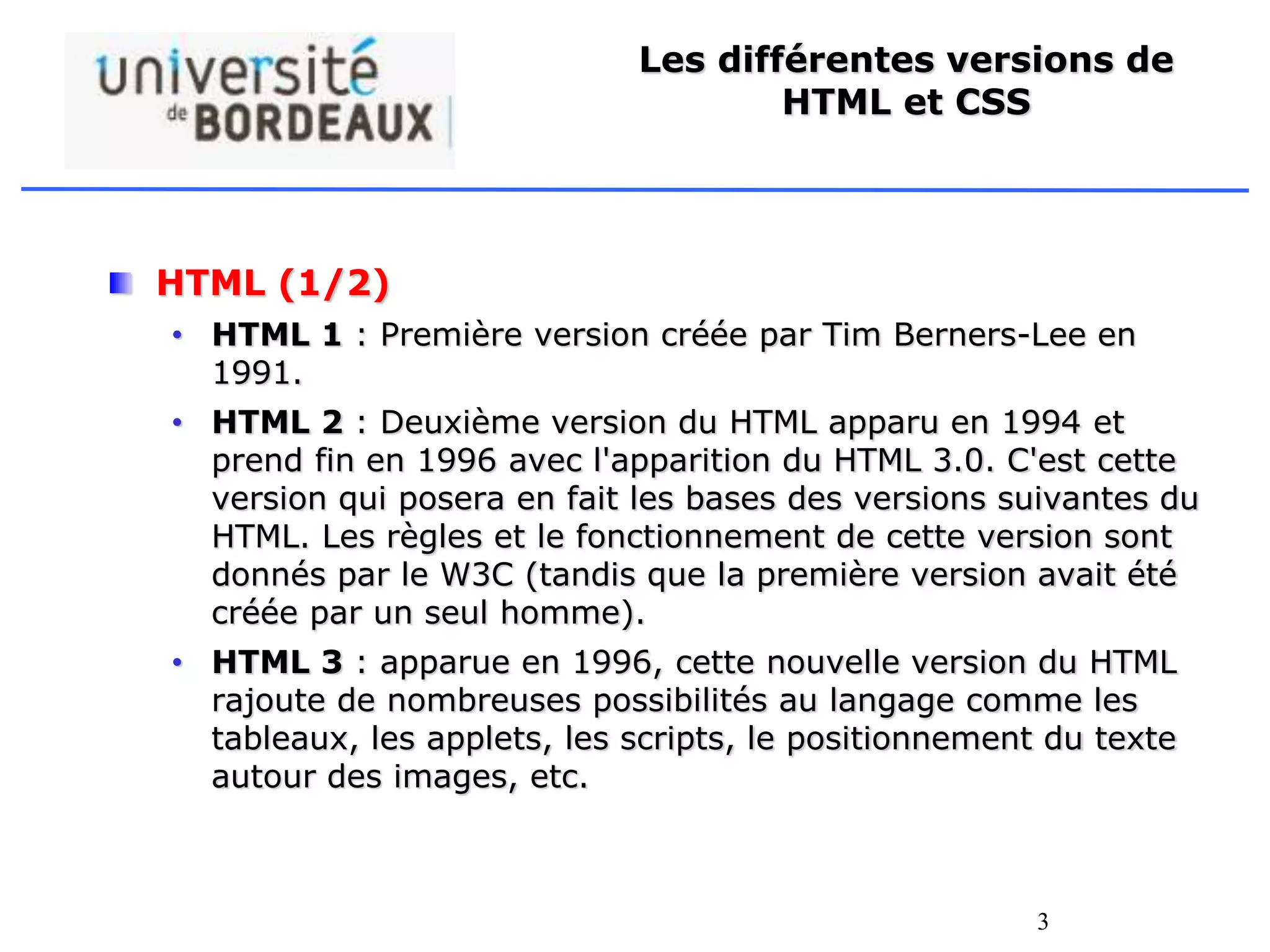 3
Les différentes versions de
HTML et CSS
HTML (1/2)
• HTML 1 : Première version créée par Tim Berners-Lee en
1991.
• HTML 2 : Deuxième version du HTML apparu en 1994 et
prend fin en 1996 avec l'apparition du HTML 3.0. C'est cette
version qui posera en fait les bases des versions suivantes du
HTML. Les règles et le fonctionnement de cette version sont
donnés par le W3C (tandis que la première version avait été
créée par un seul homme).
• HTML 3 : apparue en 1996, cette nouvelle version du HTML
rajoute de nombreuses possibilités au langage comme les
tableaux, les applets, les scripts, le positionnement du texte
autour des images, etc.
 