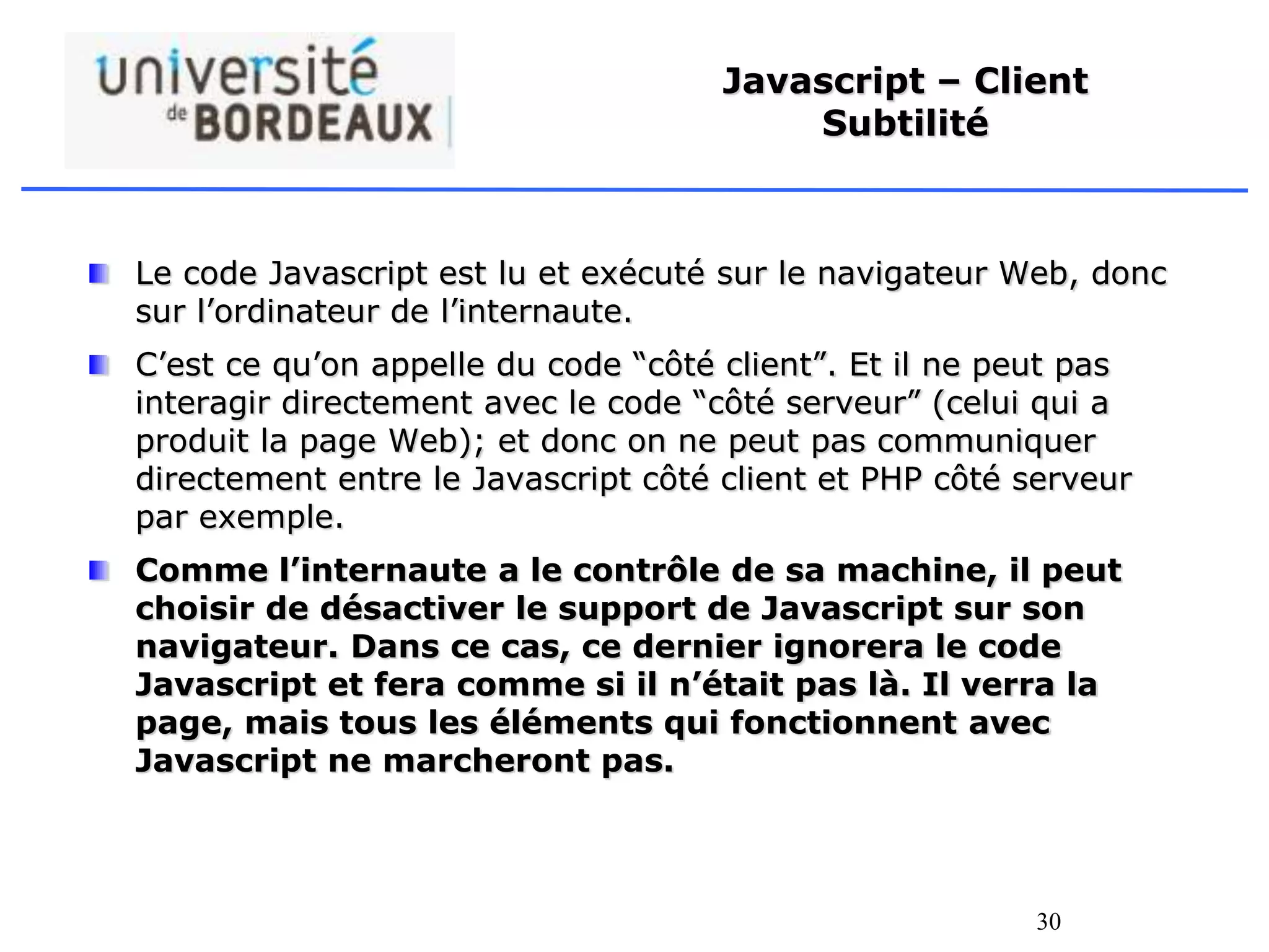 30
Javascript – Client
Subtilité
Le code Javascript est lu et exécuté sur le navigateur Web, donc
sur l’ordinateur de l’internaute.
C’est ce qu’on appelle du code “côté client”. Et il ne peut pas
interagir directement avec le code “côté serveur” (celui qui a
produit la page Web); et donc on ne peut pas communiquer
directement entre le Javascript côté client et PHP côté serveur
par exemple.
Comme l’internaute a le contrôle de sa machine, il peut
choisir de désactiver le support de Javascript sur son
navigateur. Dans ce cas, ce dernier ignorera le code
Javascript et fera comme si il n’était pas là. Il verra la
page, mais tous les éléments qui fonctionnent avec
Javascript ne marcheront pas.
 
