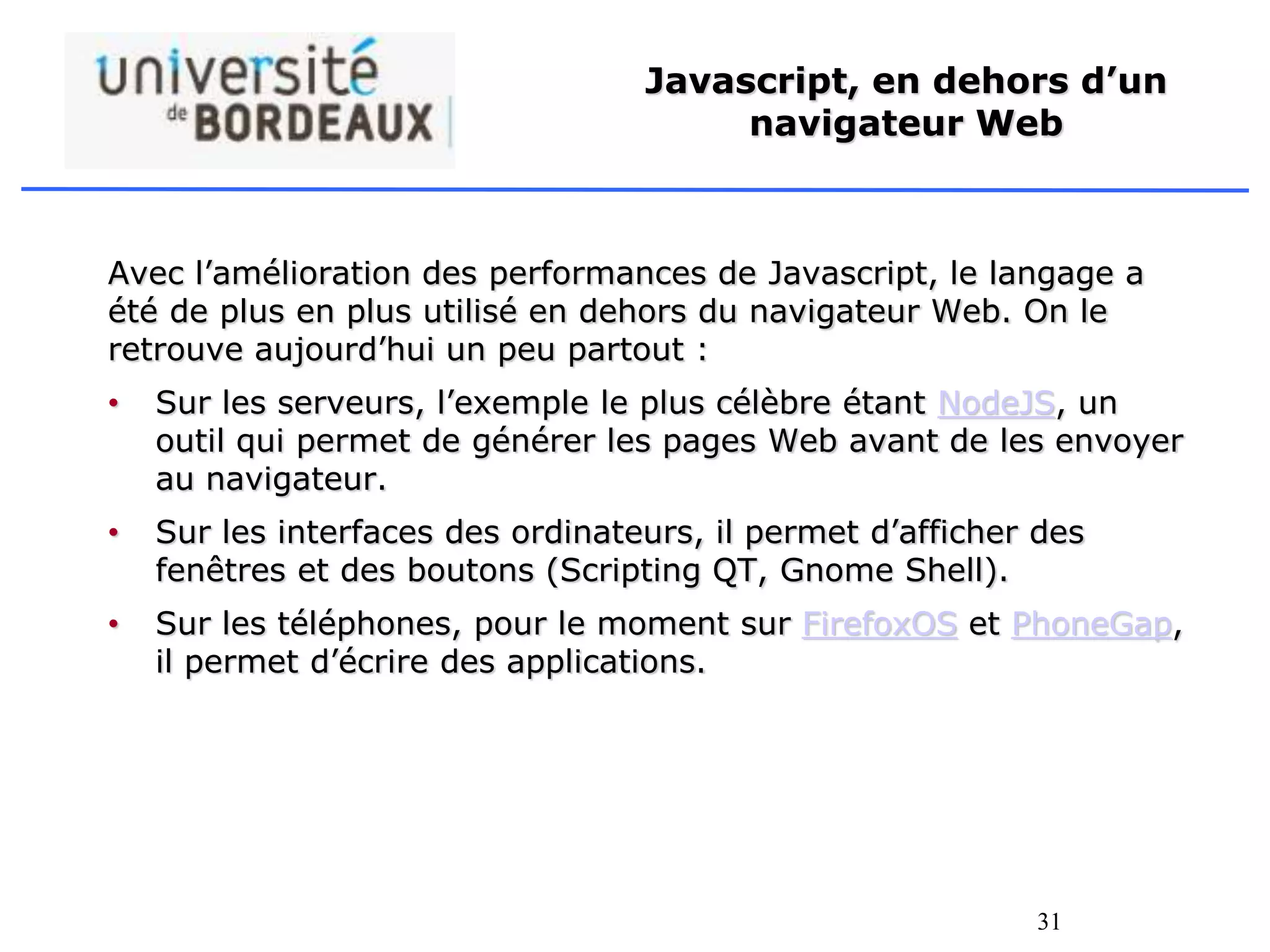 31
Javascript, en dehors d’un
navigateur Web
Avec l’amélioration des performances de Javascript, le langage a
été de plus en plus utilisé en dehors du navigateur Web. On le
retrouve aujourd’hui un peu partout :
• Sur les serveurs, l’exemple le plus célèbre étant NodeJS, un
outil qui permet de générer les pages Web avant de les envoyer
au navigateur.
• Sur les interfaces des ordinateurs, il permet d’afficher des
fenêtres et des boutons (Scripting QT, Gnome Shell).
• Sur les téléphones, pour le moment sur FirefoxOS et PhoneGap,
il permet d’écrire des applications.
 