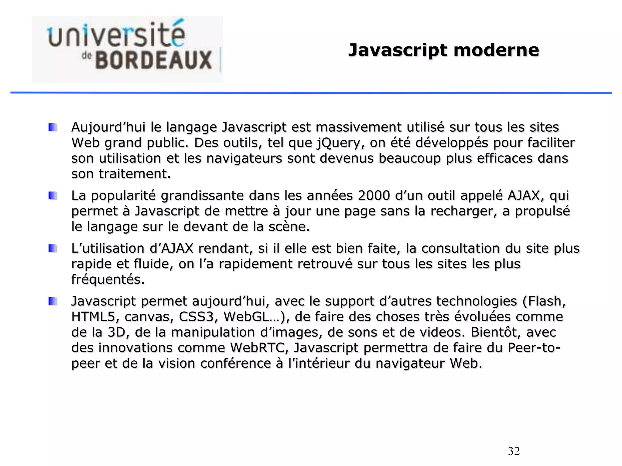 32
Javascript moderne
Aujourd’hui le langage Javascript est massivement utilisé sur tous les sites
Web grand public. Des outils, tel que jQuery, on été développés pour faciliter
son utilisation et les navigateurs sont devenus beaucoup plus efficaces dans
son traitement.
La popularité grandissante dans les années 2000 d’un outil appelé AJAX, qui
permet à Javascript de mettre à jour une page sans la recharger, a propulsé
le langage sur le devant de la scène.
L’utilisation d’AJAX rendant, si il elle est bien faite, la consultation du site plus
rapide et fluide, on l’a rapidement retrouvé sur tous les sites les plus
fréquentés.
Javascript permet aujourd’hui, avec le support d’autres technologies (Flash,
HTML5, canvas, CSS3, WebGL…), de faire des choses très évoluées comme
de la 3D, de la manipulation d’images, de sons et de videos. Bientôt, avec
des innovations comme WebRTC, Javascript permettra de faire du Peer-to-
peer et de la vision conférence à l’intérieur du navigateur Web.
 