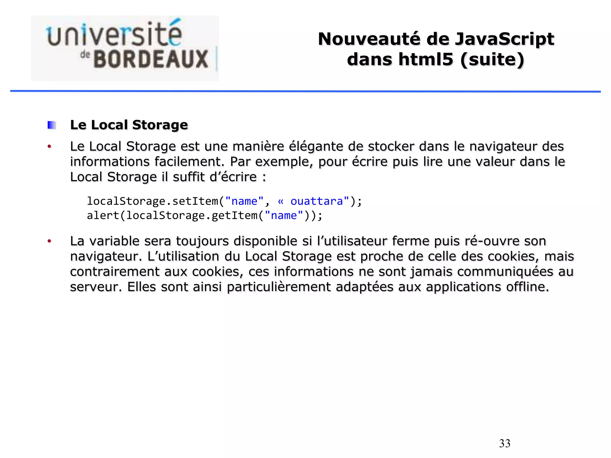 33
Nouveauté de JavaScript
dans html5 (suite)
Le Local Storage
• Le Local Storage est une manière élégante de stocker dans le navigateur des
informations facilement. Par exemple, pour écrire puis lire une valeur dans le
Local Storage il suffit d’écrire :
• La variable sera toujours disponible si l’utilisateur ferme puis ré-ouvre son
navigateur. L’utilisation du Local Storage est proche de celle des cookies, mais
contrairement aux cookies, ces informations ne sont jamais communiquées au
serveur. Elles sont ainsi particulièrement adaptées aux applications offline.
localStorage.setItem("name", « ouattara");
alert(localStorage.getItem("name"));
 