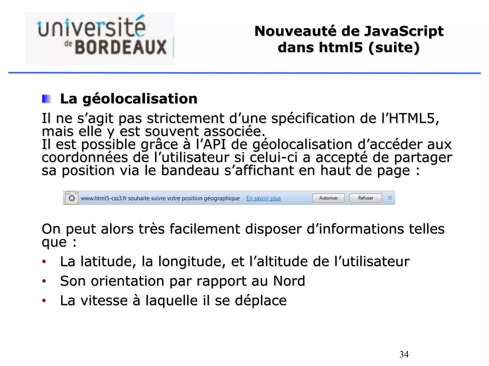 34
Nouveauté de JavaScript
dans html5 (suite)
La géolocalisation
Il ne s’agit pas strictement d’une spécification de l’HTML5,
mais elle y est souvent associée.
Il est possible grâce à l’API de géolocalisation d’accéder aux
coordonnées de l’utilisateur si celui-ci a accepté de partager
sa position via le bandeau s’affichant en haut de page :
On peut alors très facilement disposer d’informations telles
que :
• La latitude, la longitude, et l’altitude de l’utilisateur
• Son orientation par rapport au Nord
• La vitesse à laquelle il se déplace
 