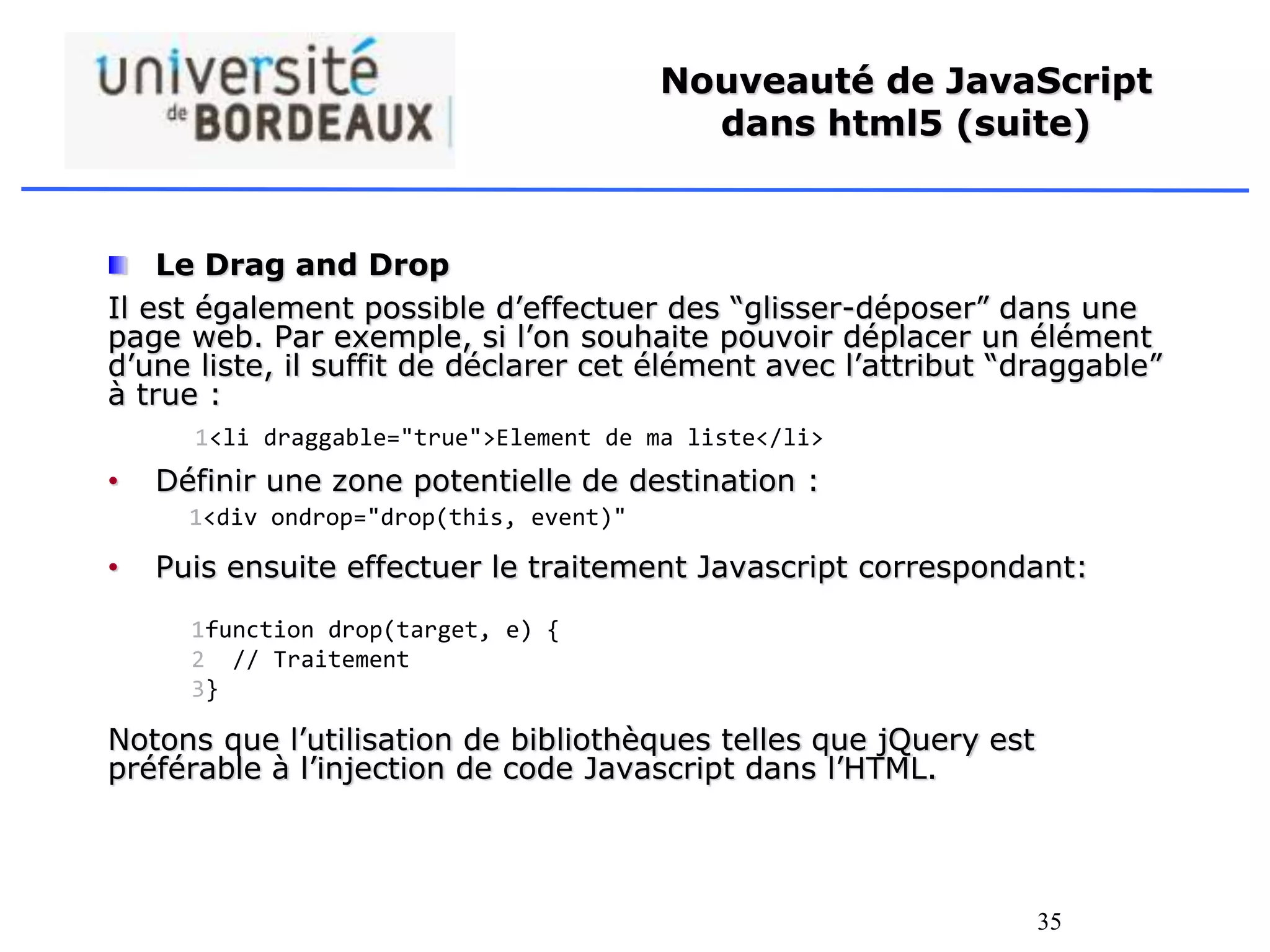 35
Nouveauté de JavaScript
dans html5 (suite)
Le Drag and Drop
Il est également possible d’effectuer des “glisser-déposer” dans une
page web. Par exemple, si l’on souhaite pouvoir déplacer un élément
d’une liste, il suffit de déclarer cet élément avec l’attribut “draggable”
à true :
• Définir une zone potentielle de destination :
• Puis ensuite effectuer le traitement Javascript correspondant:
Notons que l’utilisation de bibliothèques telles que jQuery est
préférable à l’injection de code Javascript dans l’HTML.
1<li draggable="true">Element de ma liste</li>
1<div ondrop="drop(this, event)"
1
2
3
function drop(target, e) {
// Traitement
}
 