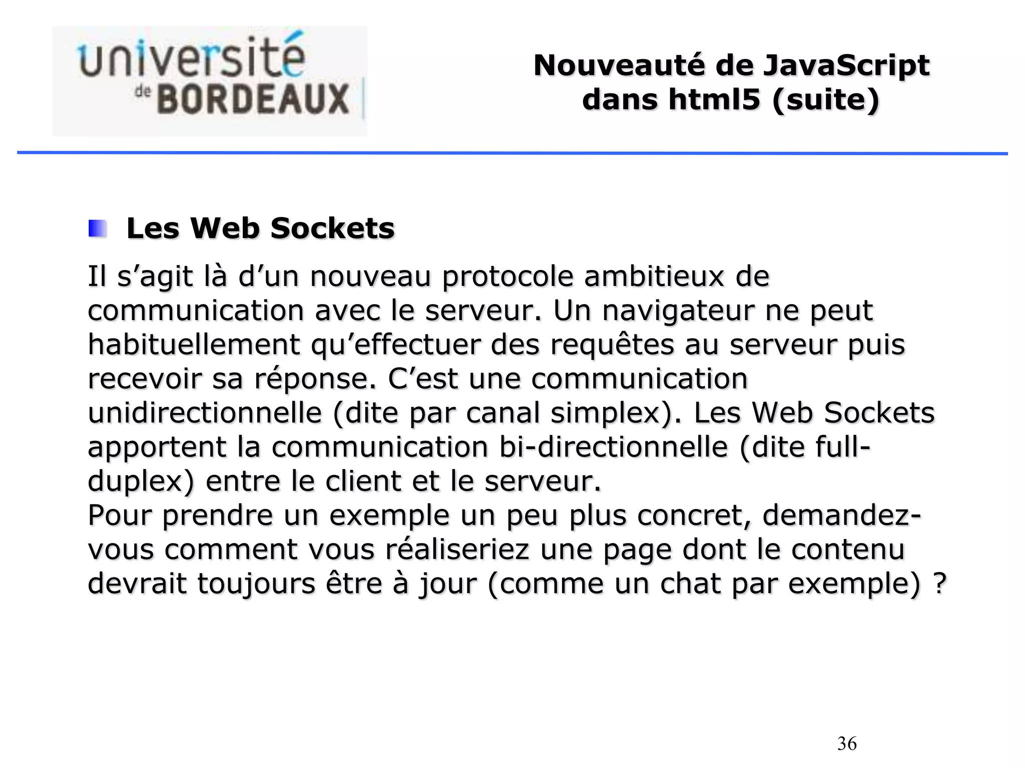 36
Nouveauté de JavaScript
dans html5 (suite)
Les Web Sockets
Il s’agit là d’un nouveau protocole ambitieux de
communication avec le serveur. Un navigateur ne peut
habituellement qu’effectuer des requêtes au serveur puis
recevoir sa réponse. C’est une communication
unidirectionnelle (dite par canal simplex). Les Web Sockets
apportent la communication bi-directionnelle (dite full-
duplex) entre le client et le serveur.
Pour prendre un exemple un peu plus concret, demandez-
vous comment vous réaliseriez une page dont le contenu
devrait toujours être à jour (comme un chat par exemple) ?
 