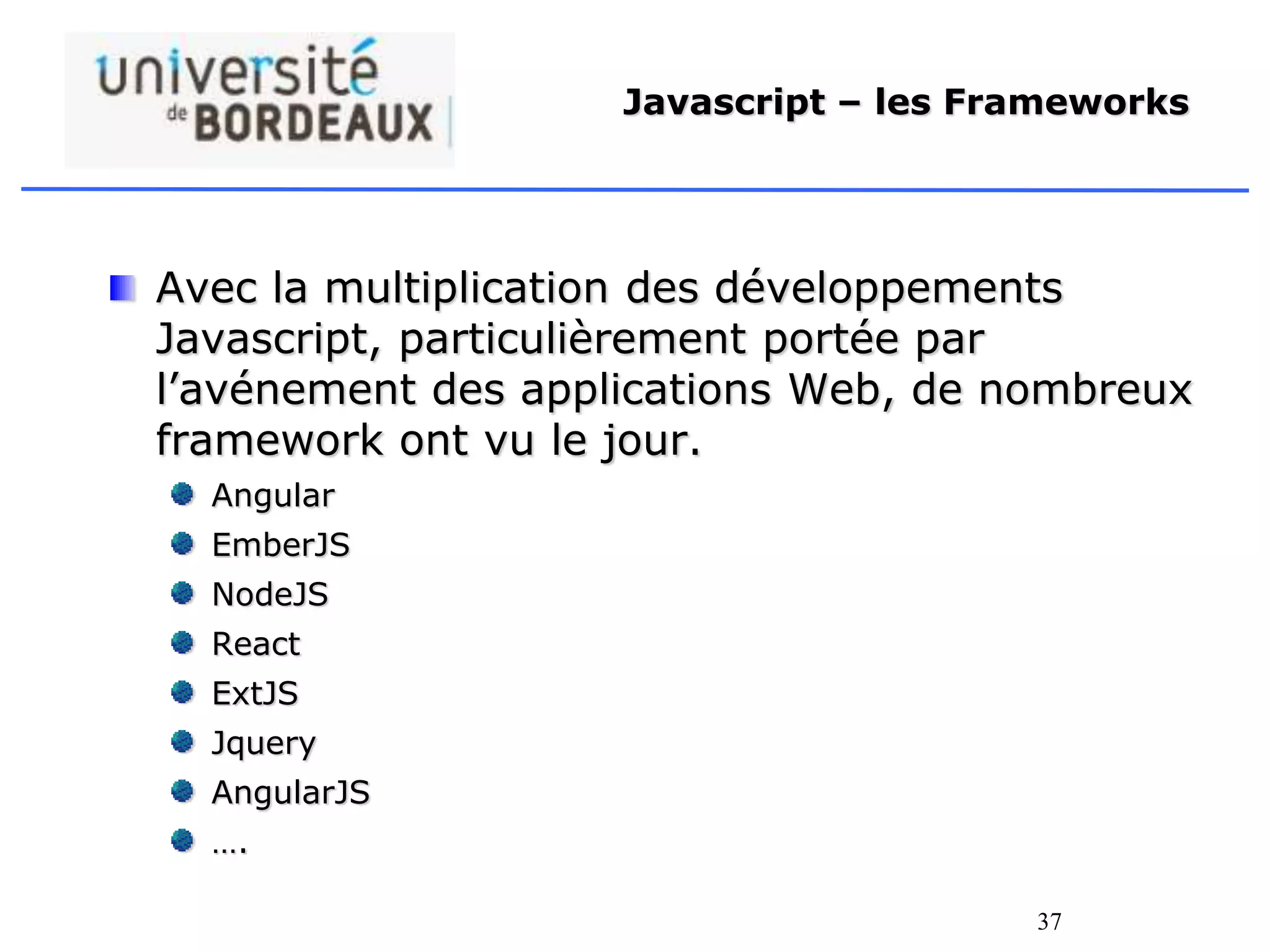 37
Javascript – les Frameworks
Avec la multiplication des développements
Javascript, particulièrement portée par
l’avénement des applications Web, de nombreux
framework ont vu le jour.
Angular
EmberJS
NodeJS
React
ExtJS
Jquery
AngularJS
….
 