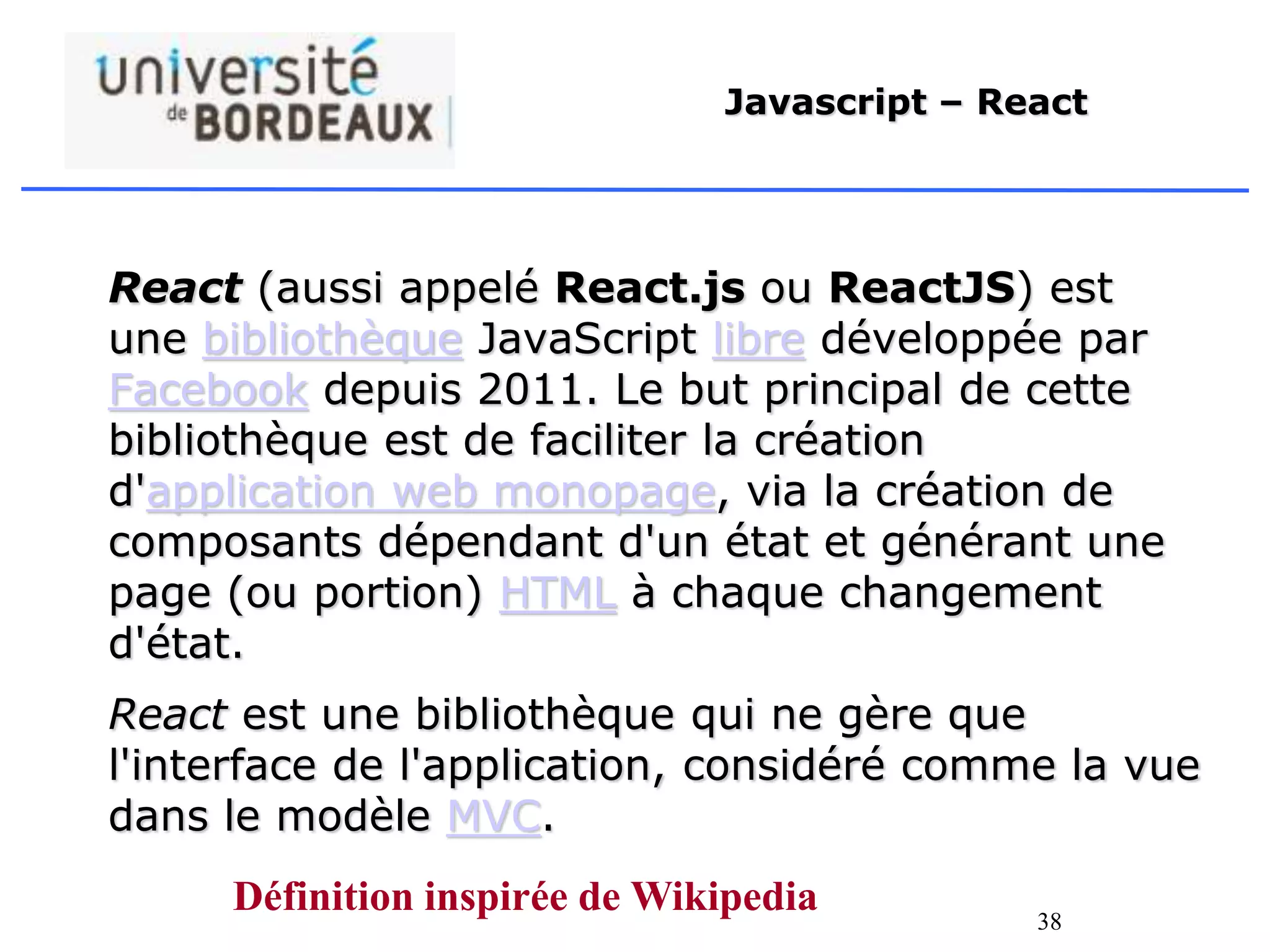 38
Javascript – React
React (aussi appelé React.js ou ReactJS) est
une bibliothèque JavaScript libre développée par
Facebook depuis 2011. Le but principal de cette
bibliothèque est de faciliter la création
d'application web monopage, via la création de
composants dépendant d'un état et générant une
page (ou portion) HTML à chaque changement
d'état.
React est une bibliothèque qui ne gère que
l'interface de l'application, considéré comme la vue
dans le modèle MVC.
Définition inspirée de Wikipedia
 