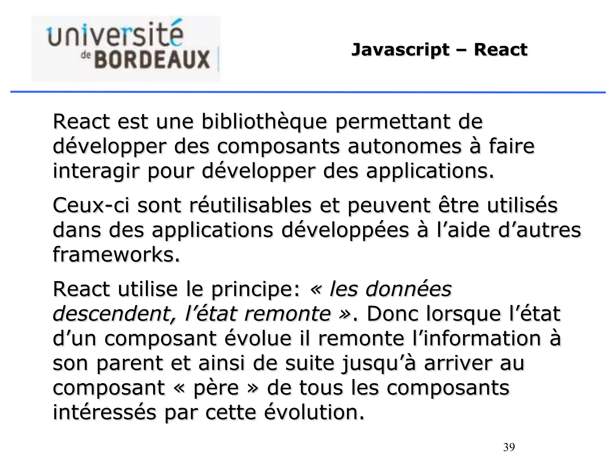 39
Javascript – React
React est une bibliothèque permettant de
développer des composants autonomes à faire
interagir pour développer des applications.
Ceux-ci sont réutilisables et peuvent être utilisés
dans des applications développées à l’aide d’autres
frameworks.
React utilise le principe: « les données
descendent, l’état remonte ». Donc lorsque l’état
d’un composant évolue il remonte l’information à
son parent et ainsi de suite jusqu’à arriver au
composant « père » de tous les composants
intéressés par cette évolution.
 