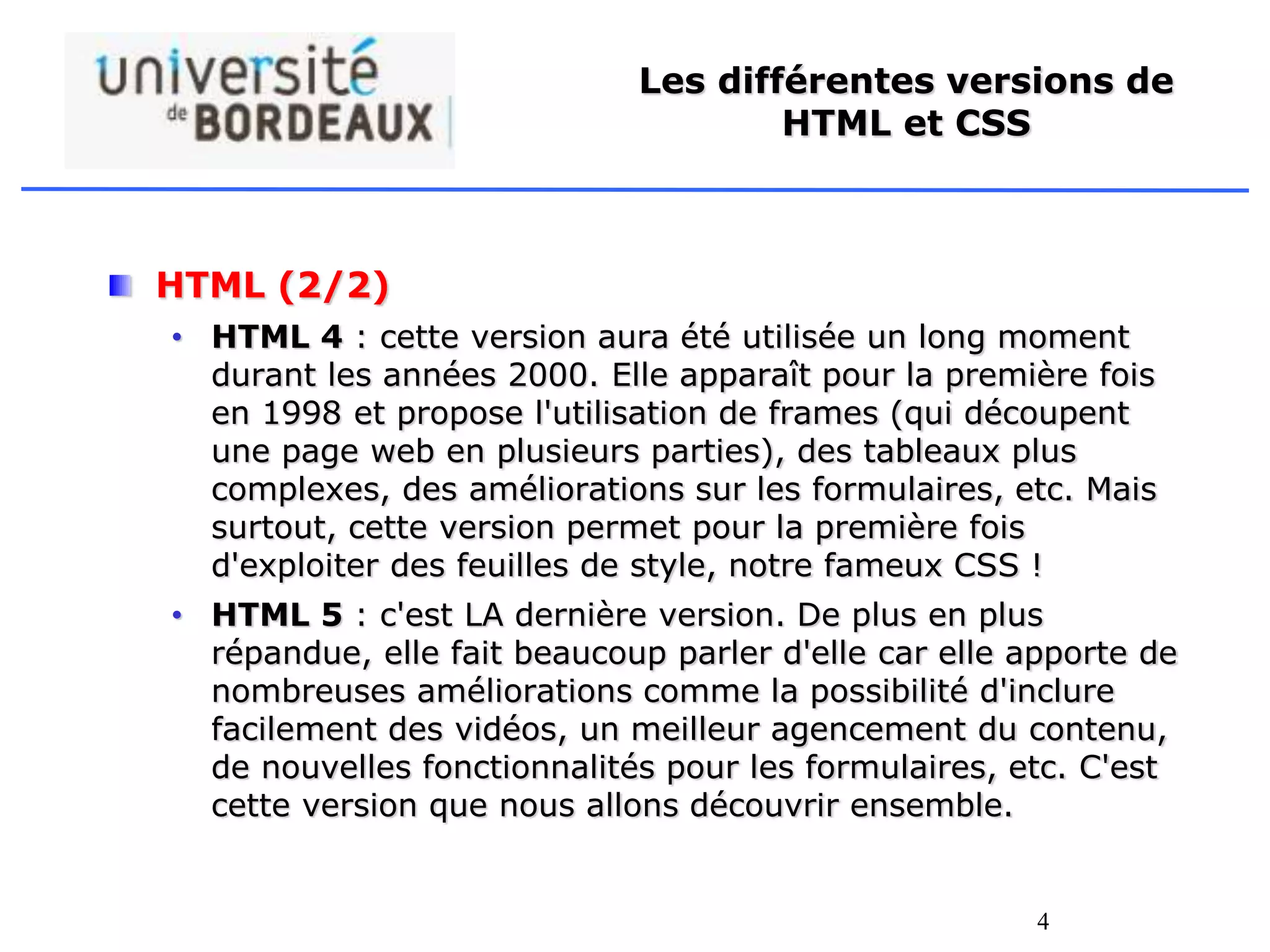 4
Les différentes versions de
HTML et CSS
HTML (2/2)
• HTML 4 : cette version aura été utilisée un long moment
durant les années 2000. Elle apparaît pour la première fois
en 1998 et propose l'utilisation de frames (qui découpent
une page web en plusieurs parties), des tableaux plus
complexes, des améliorations sur les formulaires, etc. Mais
surtout, cette version permet pour la première fois
d'exploiter des feuilles de style, notre fameux CSS !
• HTML 5 : c'est LA dernière version. De plus en plus
répandue, elle fait beaucoup parler d'elle car elle apporte de
nombreuses améliorations comme la possibilité d'inclure
facilement des vidéos, un meilleur agencement du contenu,
de nouvelles fonctionnalités pour les formulaires, etc. C'est
cette version que nous allons découvrir ensemble.
 