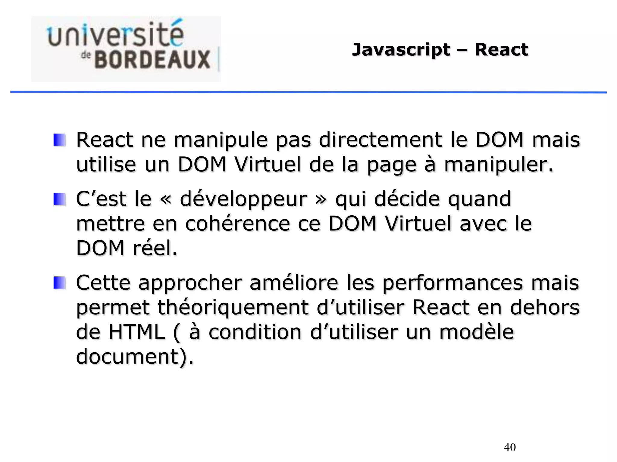 40
Javascript – React
React ne manipule pas directement le DOM mais
utilise un DOM Virtuel de la page à manipuler.
C’est le « développeur » qui décide quand
mettre en cohérence ce DOM Virtuel avec le
DOM réel.
Cette approcher améliore les performances mais
permet théoriquement d’utiliser React en dehors
de HTML ( à condition d’utiliser un modèle
document).
 