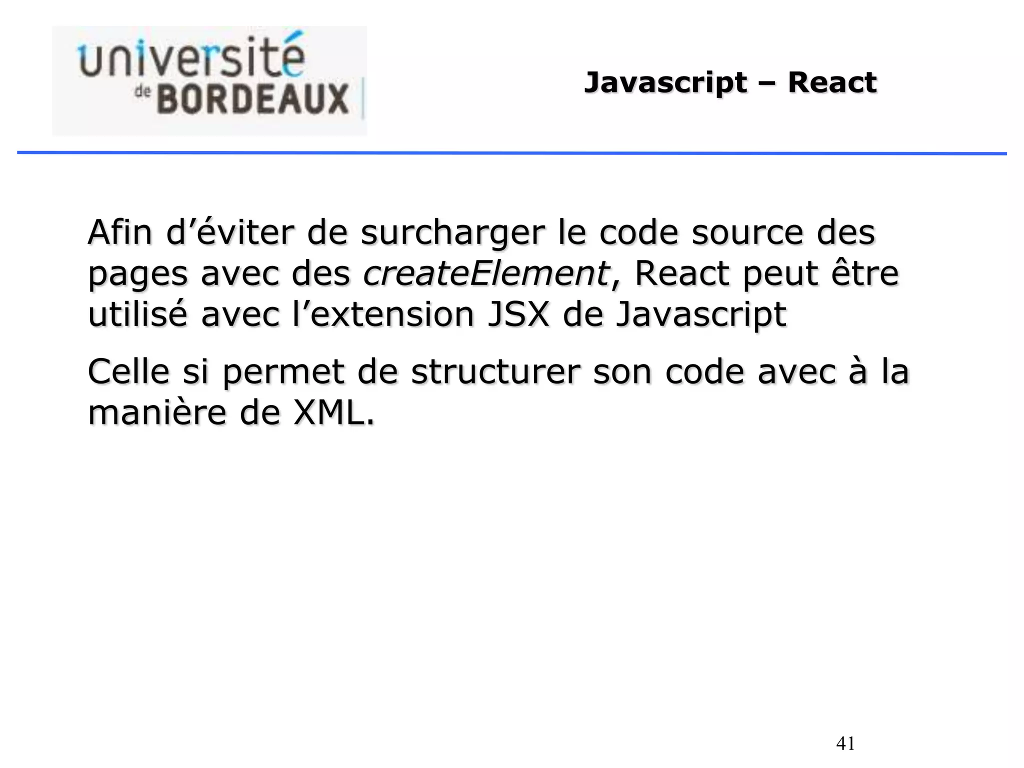 41
Javascript – React
Afin d’éviter de surcharger le code source des
pages avec des createElement, React peut être
utilisé avec l’extension JSX de Javascript
Celle si permet de structurer son code avec à la
manière de XML.
 
