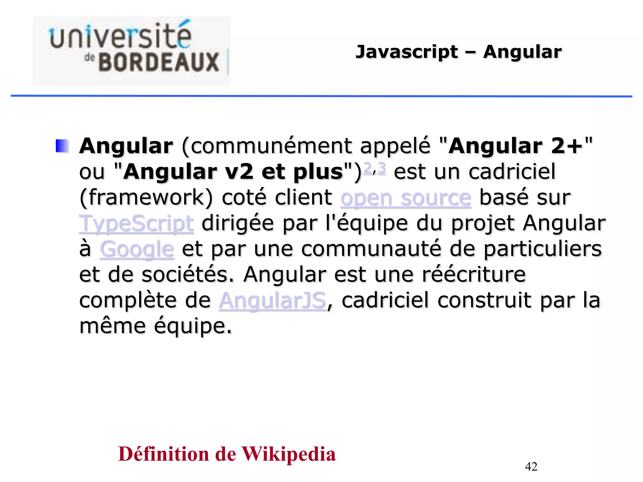 42
Javascript – Angular
Angular (communément appelé "Angular 2+"
ou "Angular v2 et plus")2,3 est un cadriciel
(framework) coté client open source basé sur
TypeScript dirigée par l'équipe du projet Angular
à Google et par une communauté de particuliers
et de sociétés. Angular est une réécriture
complète de AngularJS, cadriciel construit par la
même équipe.
Définition de Wikipedia
 