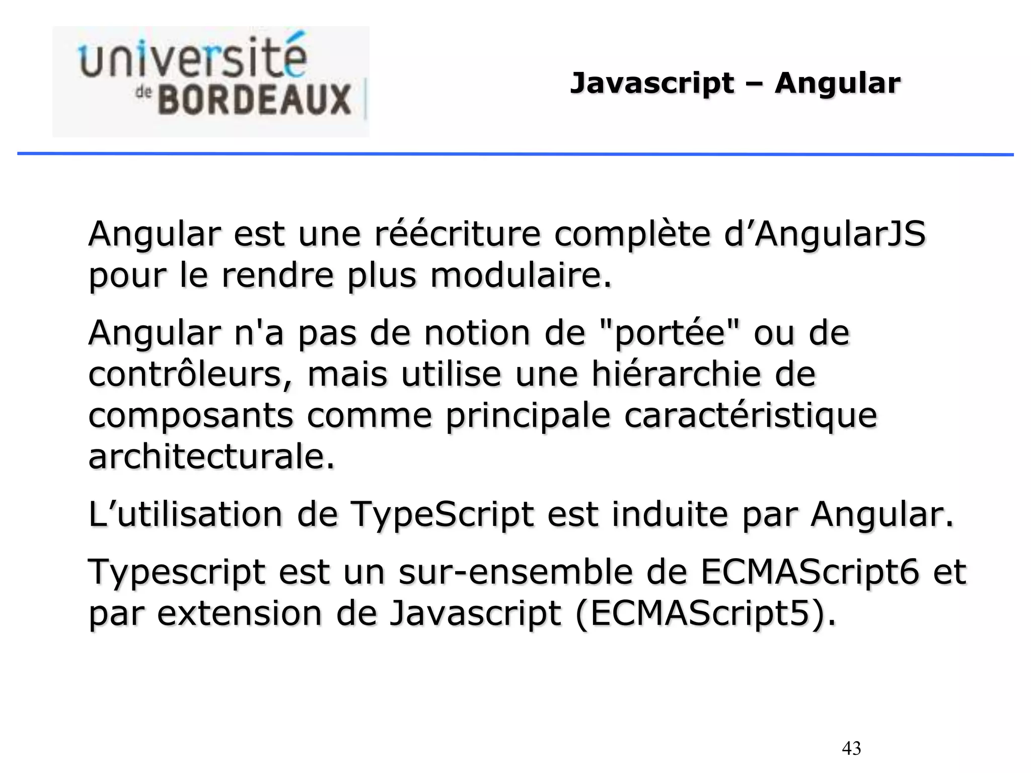 43
Javascript – Angular
Angular est une réécriture complète d’AngularJS
pour le rendre plus modulaire.
Angular n'a pas de notion de "portée" ou de
contrôleurs, mais utilise une hiérarchie de
composants comme principale caractéristique
architecturale.
L’utilisation de TypeScript est induite par Angular.
Typescript est un sur-ensemble de ECMAScript6 et
par extension de Javascript (ECMAScript5).
 