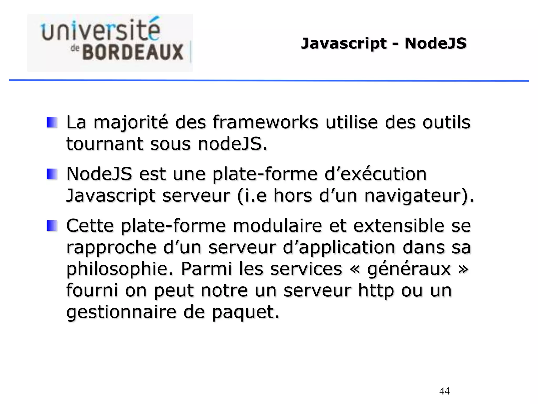 44
Javascript - NodeJS
La majorité des frameworks utilise des outils
tournant sous nodeJS.
NodeJS est une plate-forme d’exécution
Javascript serveur (i.e hors d’un navigateur).
Cette plate-forme modulaire et extensible se
rapproche d’un serveur d’application dans sa
philosophie. Parmi les services « généraux »
fourni on peut notre un serveur http ou un
gestionnaire de paquet.
 