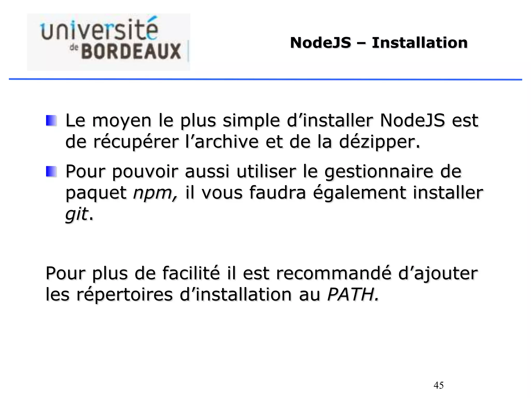 45
NodeJS – Installation
Le moyen le plus simple d’installer NodeJS est
de récupérer l’archive et de la dézipper.
Pour pouvoir aussi utiliser le gestionnaire de
paquet npm, il vous faudra également installer
git.
Pour plus de facilité il est recommandé d’ajouter
les répertoires d’installation au PATH.
 