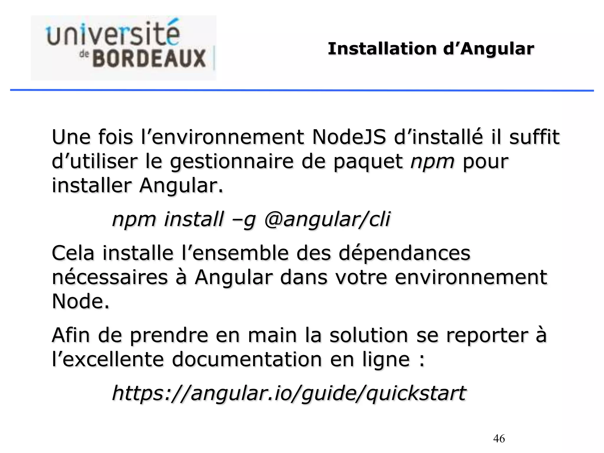 46
Installation d’Angular
Une fois l’environnement NodeJS d’installé il suffit
d’utiliser le gestionnaire de paquet npm pour
installer Angular.
npm install –g @angular/cli
Cela installe l’ensemble des dépendances
nécessaires à Angular dans votre environnement
Node.
Afin de prendre en main la solution se reporter à
l’excellente documentation en ligne :
https://angular.io/guide/quickstart
 