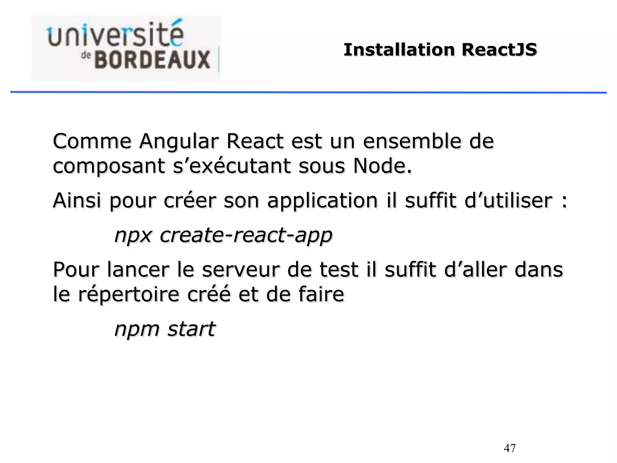 47
Installation ReactJS
Comme Angular React est un ensemble de
composant s’exécutant sous Node.
Ainsi pour créer son application il suffit d’utiliser :
npx create-react-app
Pour lancer le serveur de test il suffit d’aller dans
le répertoire créé et de faire
npm start
 