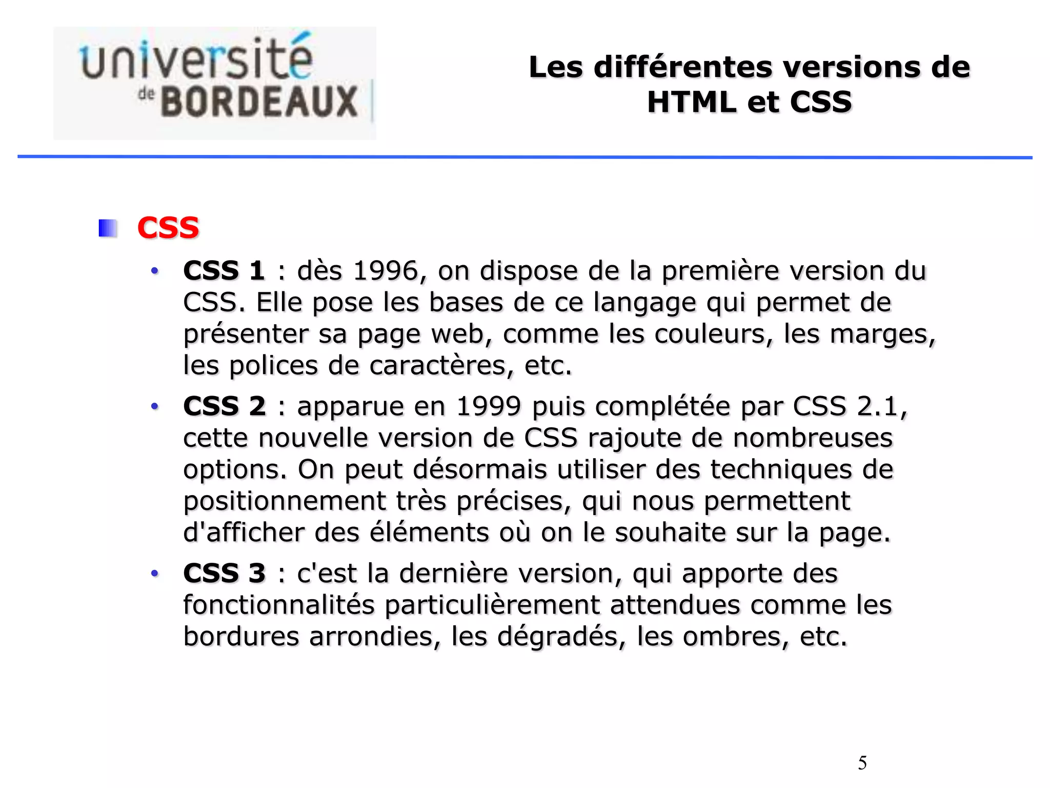 5
Les différentes versions de
HTML et CSS
CSS
• CSS 1 : dès 1996, on dispose de la première version du
CSS. Elle pose les bases de ce langage qui permet de
présenter sa page web, comme les couleurs, les marges,
les polices de caractères, etc.
• CSS 2 : apparue en 1999 puis complétée par CSS 2.1,
cette nouvelle version de CSS rajoute de nombreuses
options. On peut désormais utiliser des techniques de
positionnement très précises, qui nous permettent
d'afficher des éléments où on le souhaite sur la page.
• CSS 3 : c'est la dernière version, qui apporte des
fonctionnalités particulièrement attendues comme les
bordures arrondies, les dégradés, les ombres, etc.
 