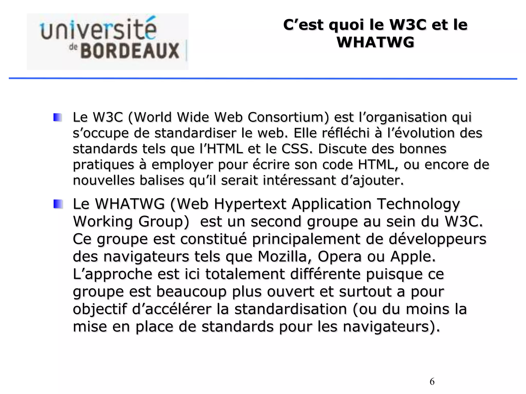 6
C’est quoi le W3C et le
WHATWG
Le W3C (World Wide Web Consortium) est l’organisation qui
s’occupe de standardiser le web. Elle réfléchi à l’évolution des
standards tels que l’HTML et le CSS. Discute des bonnes
pratiques à employer pour écrire son code HTML, ou encore de
nouvelles balises qu’il serait intéressant d’ajouter.
Le WHATWG (Web Hypertext Application Technology
Working Group) est un second groupe au sein du W3C.
Ce groupe est constitué principalement de développeurs
des navigateurs tels que Mozilla, Opera ou Apple.
L’approche est ici totalement différente puisque ce
groupe est beaucoup plus ouvert et surtout a pour
objectif d’accélérer la standardisation (ou du moins la
mise en place de standards pour les navigateurs).
 