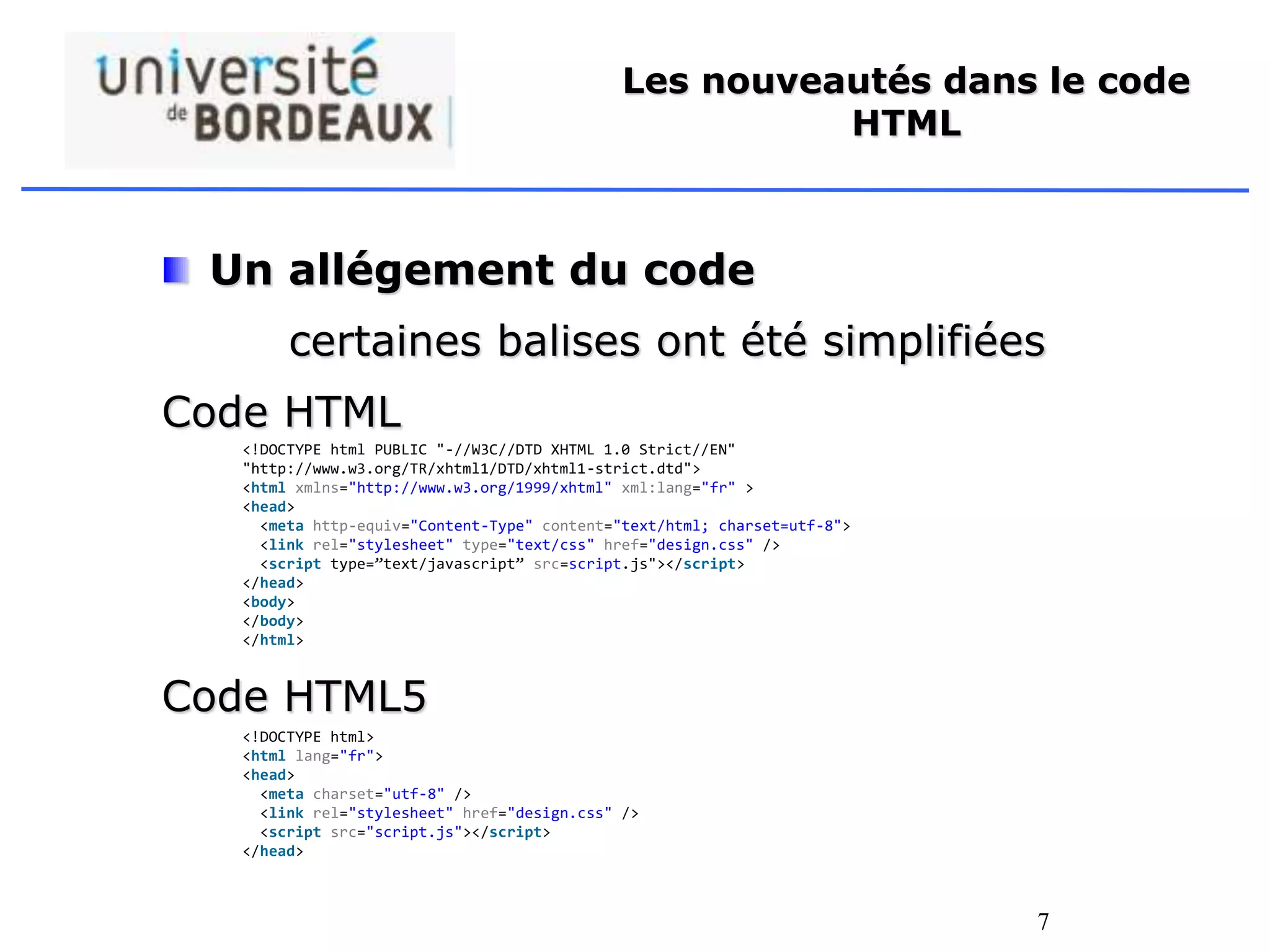 7
Les nouveautés dans le code
HTML
Un allégement du code
certaines balises ont été simplifiées
Code HTML
Code HTML5
<!DOCTYPE html PUBLIC "-//W3C//DTD XHTML 1.0 Strict//EN"
"http://www.w3.org/TR/xhtml1/DTD/xhtml1-strict.dtd">
<html xmlns="http://www.w3.org/1999/xhtml" xml:lang="fr" >
<head>
<meta http-equiv="Content-Type" content="text/html; charset=utf-8">
<link rel="stylesheet" type="text/css" href="design.css" />
<script type=”text/javascript” src=script.js"></script>
</head>
<body>
</body>
</html>
<!DOCTYPE html>
<html lang="fr">
<head>
<meta charset="utf-8" />
<link rel="stylesheet" href="design.css" />
<script src="script.js"></script>
</head>
 