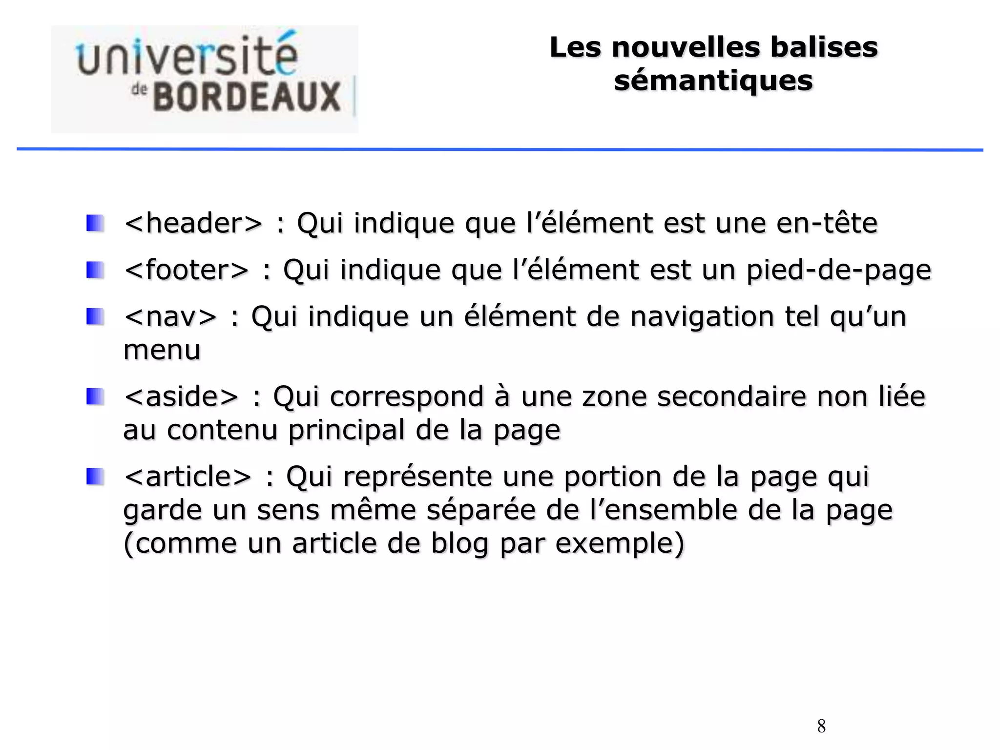 8
Les nouvelles balises
sémantiques
<header> : Qui indique que l’élément est une en-tête
<footer> : Qui indique que l’élément est un pied-de-page
<nav> : Qui indique un élément de navigation tel qu’un
menu
<aside> : Qui correspond à une zone secondaire non liée
au contenu principal de la page
<article> : Qui représente une portion de la page qui
garde un sens même séparée de l’ensemble de la page
(comme un article de blog par exemple)
 