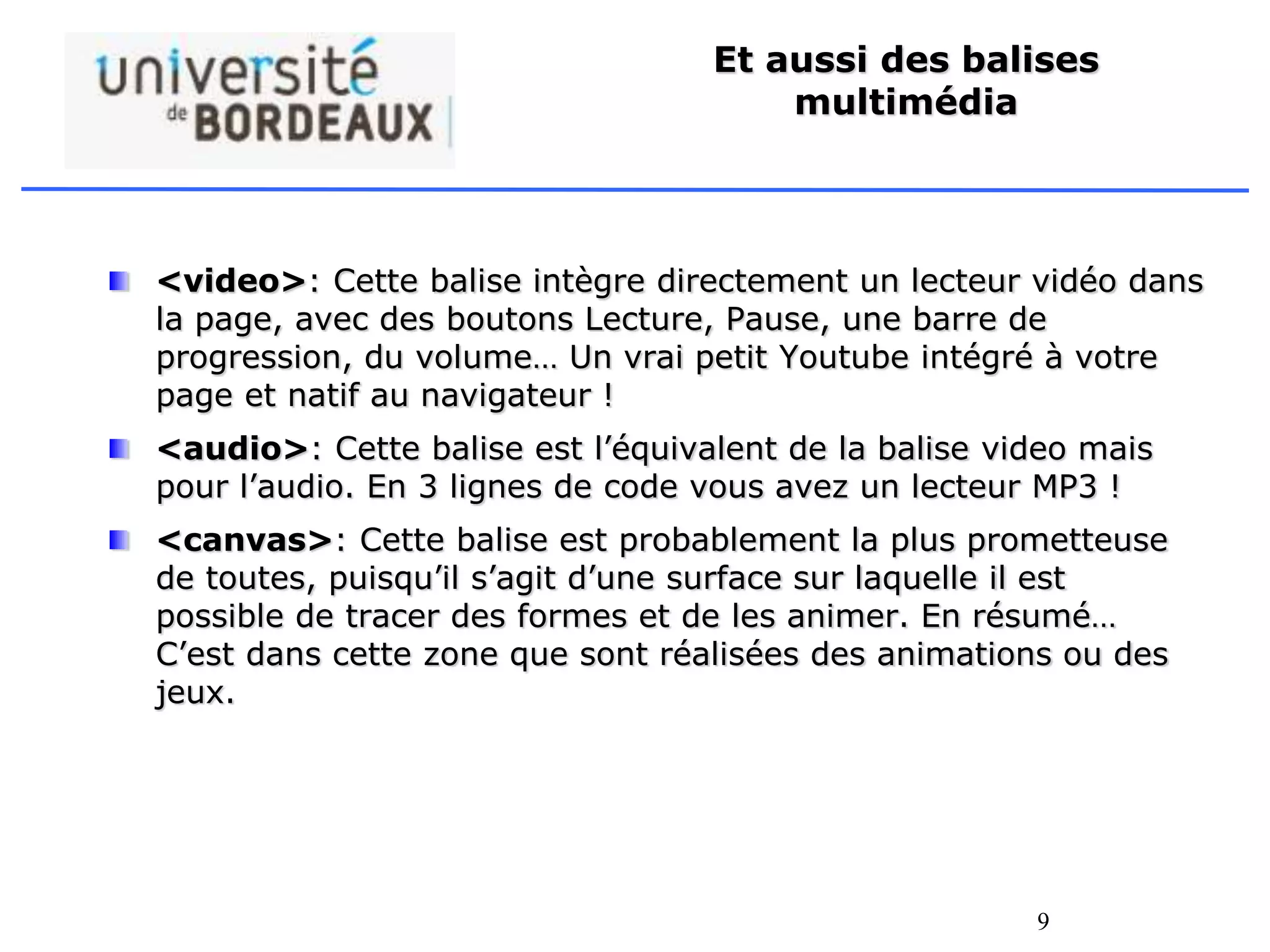 9
Et aussi des balises
multimédia
<video>: Cette balise intègre directement un lecteur vidéo dans
la page, avec des boutons Lecture, Pause, une barre de
progression, du volume… Un vrai petit Youtube intégré à votre
page et natif au navigateur !
<audio>: Cette balise est l’équivalent de la balise video mais
pour l’audio. En 3 lignes de code vous avez un lecteur MP3 !
<canvas>: Cette balise est probablement la plus prometteuse
de toutes, puisqu’il s’agit d’une surface sur laquelle il est
possible de tracer des formes et de les animer. En résumé…
C’est dans cette zone que sont réalisées des animations ou des
jeux.
 