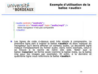 10
Exemple d’utilisation de la
balise <audio>
Les lignes de code ci-dessus sont très simple à comprendre. La
première ligne sert à insérer la balise <audio> et donc indiquer au
navigateur qu’il devra afficher un contenu audio. La deuxième ligne
indique l’emplacement du fichier audio. Dans notre exemple, celui-ci
se trouve à la racine de notre site web. Noter que la
balise <source> se ferme seule (comme la balise meta, ou la balise
img pour les images par exemple). Et enfin, à la dernière et
quatrième ligne nous refermons la balise <audio>.
1
2
3
4
<audio controls="controls">
<source src="music.mp3" type="audio/mp3" />
Votre navigateur n'est pas compatible
</audio>
 