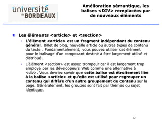 12
Amélioration sémantique, les
balises <DIV> remplacées par
de nouveaux éléments
Les éléments <article> et <section>
• L’élément <article> est un fragment indépendant du contenu
général. Billet de blog, nouvelle article ou autres types de contenu
du texte . Fondamentalement, vous pouvez utiliser cet élément
pour le balisage d’un composant destiné à être largement utilisé et
distribué.
• L’élément <section> est assez trompeur car il est largement trop
employé par les développeurs Web comme une alternative à
<div>. Vous devriez savoir que cette balise est étroitement liée
à la balise <article> et qu’elle est utilisé pour regrouper un
contenu qui diffère d’un autre groupement de contenu sur la
page. Généralement, les groupes sont fait par thèmes ou sujet
identique.
 