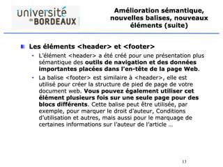 13
Amélioration sémantique,
nouvelles balises, nouveaux
éléments (suite)
Les éléments <header> et <footer>
• L’élément <header> a été créé pour une présentation plus
sémantique des outils de navigation et des données
importantes placées dans l’en-tête de la page Web.
• La balise <footer> est similaire à <header>, elle est
utilisé pour créer la structure de pied de page de votre
document web. Vous pouvez également utiliser cet
élément plusieurs fois sur une seule page pour des
blocs différents. Cette balise peut être utilisée, par
exemple, pour marquer le droit d’auteur, Conditions
d’utilisation et autres, mais aussi pour le marquage de
certaines informations sur l’auteur de l’article …
 