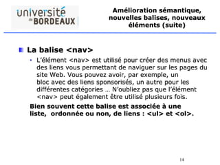 14
Amélioration sémantique,
nouvelles balises, nouveaux
éléments (suite)
La balise <nav>
• L’élément <nav> est utilisé pour créer des menus avec
des liens vous permettant de naviguer sur les pages du
site Web. Vous pouvez avoir, par exemple, un
bloc avec des liens sponsorisés, un autre pour les
différentes catégories … N’oubliez pas que l’élément
<nav> peut également être utilisé plusieurs fois.
Bien souvent cette balise est associée à une
liste, ordonnée ou non, de liens : <ul> et <ol>.
 