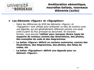15
Amélioration sémantique,
nouvelles balises, nouveaux
éléments (suite)
Les éléments <figure> et <figcaption>
• Selon les références du W3C,les éléments <figure> et
<figcaption> sont utilisés pour présenter un bloc de contenu avec
une légende, qui est généralement référencé comme une seule
unité à partir du flux principal du document. En d’autres
termes, vous pouvez l’utiliser pour marquer divers types de
supports de contenu comme des illustrations, des photos,
des exemples de code et des diagrammes.
• La balise <figure> définit un contenu autonome, comme des
illustrations, des diagrammes, des photos, des listes de
codes, etc
• La balise <figcaption> définit une légende pour un
élément <figure>.
 