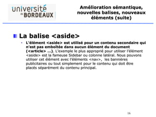 16
Amélioration sémantique,
nouvelles balises, nouveaux
éléments (suite)
La balise <aside>
• L’élément <aside> est utilisé pour un contenu secondaire qui
n’est pas emboîtée dans aucun élément du document
(<article> …). L’exemple le plus approprié pour utiliser l’élément
<aside> est la fameuse Sidebar ou colonne latéral. Nous pouvons
utiliser cet élément avec l’éléments <nav>, les bannières
publicitaires ou tout simplement pour le contenu qui doit être
placés séparément du contenu principal.
 