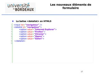 17
Les nouveaux éléments de
formulaire
La balise <datalist> en HTML5
• L’élément <datalist> spécifie une liste pré-définis d’options
pour un élément <input>.
• L’élément <datalist> est utilisé pour fournir une « saisie semi-
automatique » sur les éléments <input>. Utilisé l’attribut id de
la balise <input> et l’attribut list de la balise <datalist>pour
les relier ensemble.
1
2
3
4
5
6
7
8
9
<input list="navigateur" />
<datalist id="navigateur">
<option value="Internet Explorer">
<option value="Firefox">
<option value="Chrome">
<option value="Opera">
<option value="Safari">
</datalist>
 