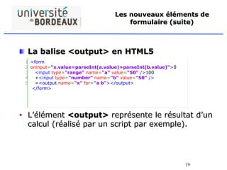 19
Les nouveaux éléments de
formulaire (suite)
La balise <output> en HTML5
• L’élément <output> représente le résultat d’un
calcul (réalisé par un script par exemple).
1
2
3
4
5
<form
oninput="x.value=parseInt(a.value)+parseInt(b.value)">0
<input type="range" name="a" value="50" />100
+<input type="number" name="b" value="50" />
=<output name="x" for="a b"></output>
</form>
 