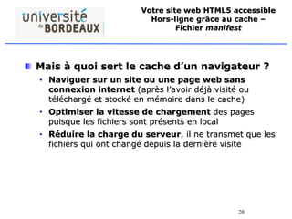 20
Votre site web HTML5 accessible
Hors-ligne grâce au cache –
Fichier manifest
Mais à quoi sert le cache d’un navigateur ?
• Naviguer sur un site ou une page web sans
connexion internet (après l’avoir déjà visité ou
téléchargé et stocké en mémoire dans le cache)
• Optimiser la vitesse de chargement des pages
puisque les fichiers sont présents en local
• Réduire la charge du serveur, il ne transmet que les
fichiers qui ont changé depuis la dernière visite
 
