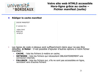 21
Votre site web HTML5 accessible
Hors-ligne grâce au cache –
Fichier manifest (suite)
Rédiger le cache manifest
• Les lignes de code ci-dessus sont suffisamment claire pour ne pas être
détaillée. A Noter : Il est possible d’ajouter d’autres options à notre fichier
manifest :
• CACHE, : liste les fichiers à mettre en cache;
• NETWORK : liste les fichiers qui nécessitent OBLIGATOIREMENT une
connexion internet;
• FALLBACK : liste les fichiers qui, s’ils ne sont pas accessibles en ligne,
renvoient vers d’autres fichiers
1
2
3
4
5
6
7
CACHE MANIFEST
# version 0.1
index.html
style.css
script.js
 
