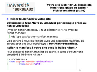 22
Votre site web HTML5 accessible
Hors-ligne grâce au cache –
Fichier manifest (suite)
Relier le manifest à votre site
Définissez le type MIME du manifest par exemple grâce au
fichier .htaccess
Avec un fichier htaccess. Il faut déclarer le MIME-type du
fichier manifest :
Cela servira à tous les fichiers avec une extension manifest. Ils
auront pour ont pour MIME-type : text/cache-manifest.
Relier le manifest à votre site avec la balise <html>
Pour utiliser le fichier manifest du cache, il suffit d’ajouter une
propriété à l’élément <html> :
1 AddType text/cache-manifest manifest
1
2
3
<!DOCTYPE html>
<html lang="fr" manifest="site.manifest">
<meta charset='utf-8'>
 