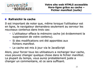 23
Votre site web HTML5 accessible
Hors-ligne grâce au cache –
Fichier manifest (suite)
Rafraichir le cache
Il est important de noter que, même lorsque l’utilisateur est
en ligne, le navigateur demandera seulement au serveur les
nouveaux contenus dans trois cas:
• L’utilisateur efface la mémoire cache (et évidemment la
suppression de votre contenu).
• Si des modifications ont été apportées aux
fichiers manifest.
• Le cache est mis à jour via le JavaScript
Alors, pour forcer tous les utilisateurs a recharger leur cache,
vous pouvez changer quelque chose dans le fichier manifest.
La plupart du temps, vous aurez probablement juste a
changer un commentaire, et ce sera suffisant.
 