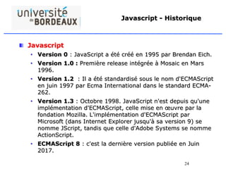 24
Javascript - Historique
Javascript
• Version 0 : JavaScript a été créé en 1995 par Brendan Eich.
• Version 1.0 : Première release intégrée à Mosaic en Mars
1996.
• Version 1.2 : Il a été standardisé sous le nom d'ECMAScript
en juin 1997 par Ecma International dans le standard ECMA-
262.
• Version 1.3 : Octobre 1998. JavaScript n'est depuis qu'une
implémentation d'ECMAScript, celle mise en œuvre par la
fondation Mozilla. L'implémentation d'ECMAScript par
Microsoft (dans Internet Explorer jusqu'à sa version 9) se
nomme JScript, tandis que celle d'Adobe Systems se nomme
ActionScript.
• ECMAScript 8 : c'est la dernière version publiée en Juin
2017.
 