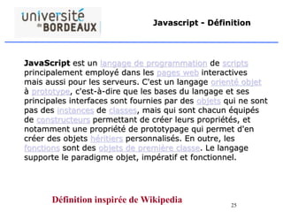 25
Javascript - Définition
JavaScript est un langage de programmation de scripts
principalement employé dans les pages web interactives
mais aussi pour les serveurs. C'est un langage orienté objet
à prototype, c'est-à-dire que les bases du langage et ses
principales interfaces sont fournies par des objets qui ne sont
pas des instances de classes, mais qui sont chacun équipés
de constructeurs permettant de créer leurs propriétés, et
notamment une propriété de prototypage qui permet d'en
créer des objets héritiers personnalisés. En outre, les
fonctions sont des objets de première classe. Le langage
supporte le paradigme objet, impératif et fonctionnel.
Définition inspirée de Wikipedia
 