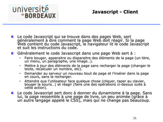 26
Javascript - Client
Le code Javascript qui se trouve dans des pages Web, sert
généralement à dire comment la page Web doit réagir. Si la page
Web contient du code Javascript, le navigateur lit le code Javascript
et suit les instructions du code.
Généralement le code Javascript dans une page Web sert à :
• Faire bouger, apparaitre ou disparaitre des éléments de la page (un titre,
un menu, un paragraphe, une image…).
• Mettre à jour des éléments de la page sans recharger la page (changer le
texte, recalculer un nombre, etc).
• Demander au serveur un nouveau bout de page et l’insérer dans la page
en cours, sans la recharger.
• Attendre que l’utilisateur face quelque chose (cliquer, taper au clavier,
bouger la souris…) et réagir (faire une des opérations ci-dessus suite à
cette action).
Le code Javascript sert donc à donner du dynamisme à la page. Sans
lui, la page ressemble à une page de livre, un peu animée (grâce à
un autre langage appelé le CSS), mais qui ne change pas beaucoup.
 