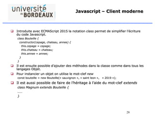 28
Javascript – Client moderne
 Introduite avec ECMAScript 2015 la notation class permet de simplifier l’écriture
du code Javascript.
class Bouteille {
constructor(cepage, chateau, annee) {
this.cepage = cepage;
this.chateau = chateau;
this.annee = annee;
}
}
 Il est ensuite possible d’ajouter des méthodes dans la classe comme dans tous les
langages Objet.
 Pour instancier un objet on utilise le mot-clef new
const bouteille = new Bouteille(« sauvignon », « saint leon », « 2019 »);
 Il est aussi possible de faire de l’héritage à l’aide du mot-clef extends
class Magnum extends Bouteille {
……
}
 
