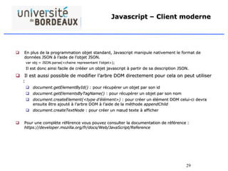 29
Javascript – Client moderne
 En plus de la programmation objet standard, Javascript manipule nativement le format de
données JSON à l’aide de l’objet JSON.
var obj = JSON.parse(<chaine representant l’objet>);
Il est donc ainsi facile de crééer un objet javascript à partir de sa description JSON.
 Il est aussi possible de modifier l’arbre DOM directement pour cela on peut utiliser
:
 document.getElementById() : pour récupérer un objet par son id
 document.getElementsByTagName() : pour récupérer un objet par son nom
 document.createElement(<type d’élément>) : pour créer un élément DOM celui-ci devra
ensuite être ajouté à l’arbre DOM à l’aide de la méthode appendChild
 document.createTextNode : pour créer un nœud texte à afficher
 Pour une complète référence vous pouvez consulter la documentation de référence :
https://developer.mozilla.org/fr/docs/Web/JavaScript/Reference
 