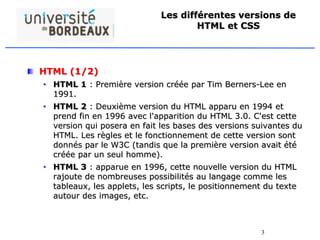 3
Les différentes versions de
HTML et CSS
HTML (1/2)
• HTML 1 : Première version créée par Tim Berners-Lee en
1991.
• HTML 2 : Deuxième version du HTML apparu en 1994 et
prend fin en 1996 avec l'apparition du HTML 3.0. C'est cette
version qui posera en fait les bases des versions suivantes du
HTML. Les règles et le fonctionnement de cette version sont
donnés par le W3C (tandis que la première version avait été
créée par un seul homme).
• HTML 3 : apparue en 1996, cette nouvelle version du HTML
rajoute de nombreuses possibilités au langage comme les
tableaux, les applets, les scripts, le positionnement du texte
autour des images, etc.
 